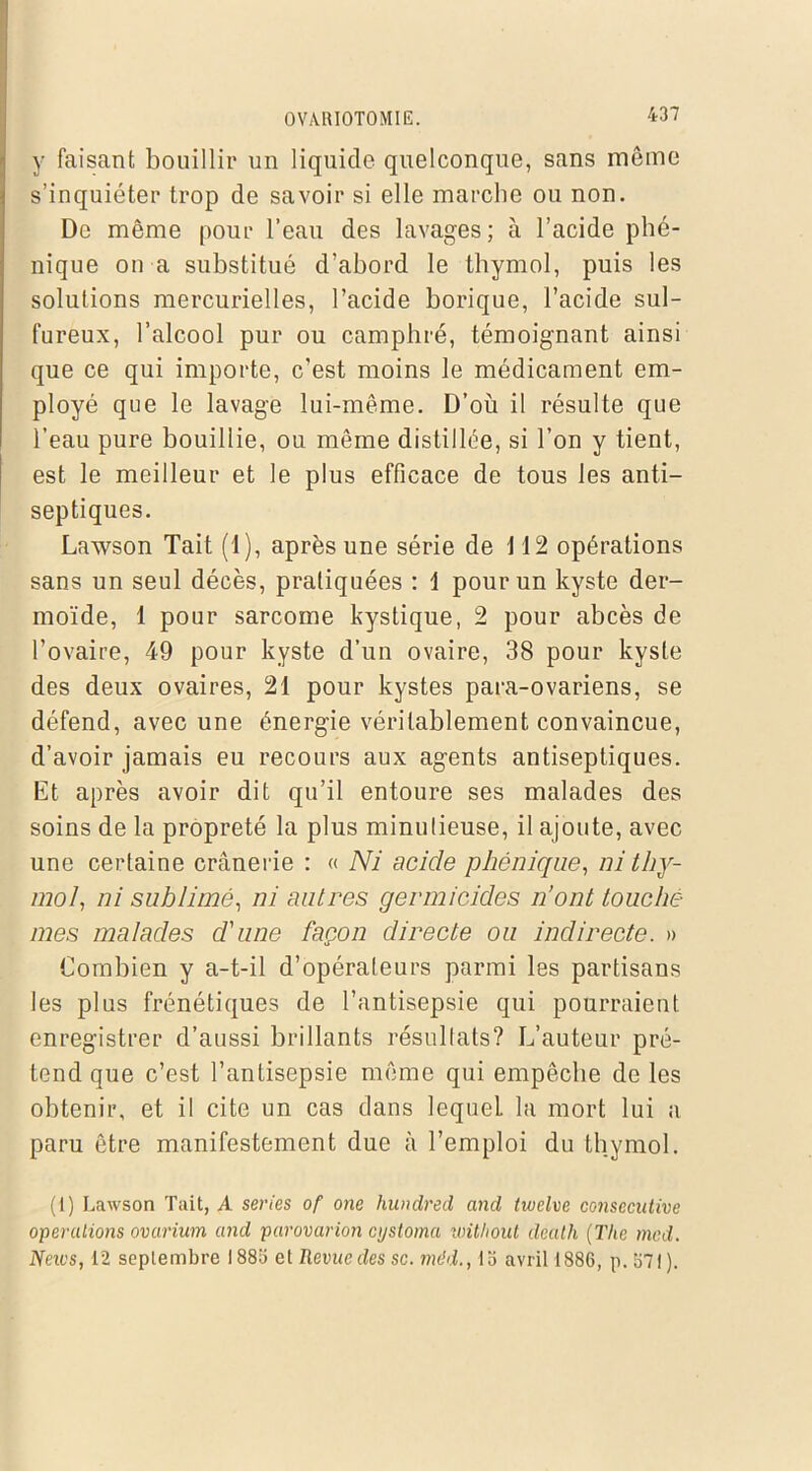 y faisant bouillir un liquide quelconque, sans même s’inquiéter trop de savoir si elle marche ou non. De même pour l’eau des lavages; à l’acide phé- nique on a substitué d’abord le thymol, puis les solutions mercurielles, l’acide borique, l’acide sul- fureux, l’alcool pur ou camphré, témoignant ainsi que ce qui importe, c’est moins le médicament em- ployé que le lavage lui-même. D’où il résulte que l’eau pure bouillie, ou même distillée, si l’on y tient, est le meilleur et le plus efficace de tous les anti- septiques. Lawson Tait (1), après une série de 112 opérations sans un seul décès, pratiquées : 1 pour un kyste der- moïde, 1 pour sarcome kystique, 2 pour abcès de l’ovaire, 49 pour kyste d’un ovaire, 38 pour kyste des deux ovaires, 21 pour kystes para-ovariens, se défend, avec une énergie véritablement convaincue, d’avoir jamais eu recours aux agents antiseptiques. Et après avoir dit qu’il entoure ses malades des soins de la propreté la plus minutieuse, il ajoute, avec une certaine crânerie : « Ni acide phénique, ni thy- mol, ni sublimé, ni autres germïcides n’ont touche mes malades d'une façon directe ou indirecte. » Combien y a-t-il d’opérateurs parmi les partisans les plus frénétiques de l’antisepsie qui pourraient enregistrer d’aussi brillants résultats? L’auteur pré- tend que c’est l’antisepsie même qui empêche de les obtenir, et il cite un cas dans lequel la mort lui a paru être manifestement due à l’emploi du thymol. (1) Lawson Tait, A sériés of one hundred and tivelve consecutive operations ovarium and parovarion cijstoma without dealh (The med. Neius, 12 septembre 1883 et Revue des sc. mdd., 13 avril 1886, p. 371).