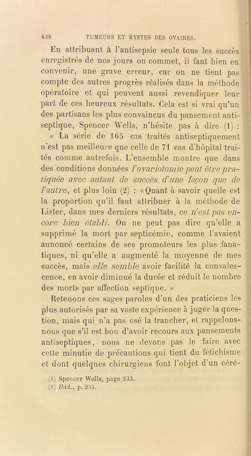 En attribuant à l’antisepsie seule tous les succès enregistrés de nos jours on commet, il faut bien en convenir, une grave erreur, car on ne tient pas compte des autres progrès réalisés dans la méthode opératoire et qui peuvent aussi revendiquer leur part de ces heureux résultats. Cela est si vrai qu’un des partisans les plus convaincus du pansement anti- septique, Spencer Wells, n’hésite pas à dire (1) : « La série de 165 cas traités antiseptiquement n’est pas meilleure que celle de 71 cas d’hôpital trai- tés comme autrefois. L’ensemble montre que dans des conditions données l’ovariotomie peut être pra- tiquée avec autant de succès d'une façon que de l'autre, et plus loin (2) : «Quant à savoir quelle est la proportion qu’il faut attribuer à la méthode de Lister, dans mes derniers résultats, ce n’est pas en- core bien établi. On ne peut pas dire qu’elle a supprimé la mort par septicémie, comme l’avaient annoncé certains de ses promoteurs les plus fana- tiques, ni qu’elle a augmenté la moyenne de mes succès, mais elle semble avoir facilité la convales- cence, en avoir diminué la durée et réduit le nombre des morts par affection septique. » Retenons ces sages paroles d’un des praticiens les plus autorisés par sa vaste expérience à juger la ques- tion, mais qui n’a pas osé la trancher, et rappelons- nous que s’il est bon d’avoir recours aux pansements antiseptiques, nous ne devons pas le faire avec cette minutie de précautions qui tient du fétichisme et dont quelques chirurgiens font l’objet d’un céré- (1) Spencer Wells, page 233. (2) Ibid., p. 235.