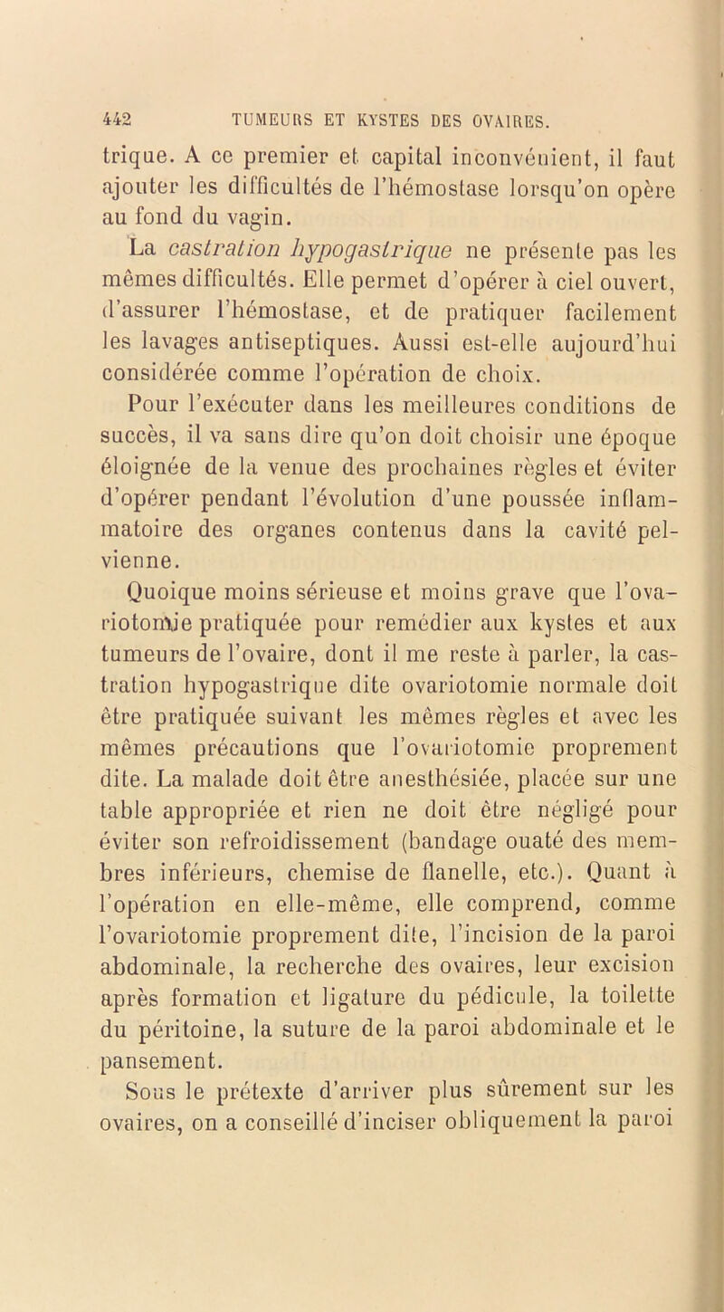 trique. A ce premier et capital inconvénient, il faut ajouter les difficultés de l’hémostase lorsqu’on opère au fond du vagin. La castration hypogastrique ne présente pas les mêmes difficultés. Elle permet d’opérer à ciel ouvert, d’assurer l’hémostase, et de pratiquer facilement les lavages antiseptiques. Aussi est-elle aujourd’hui considérée comme l’opération de choix. Pour l’exécuter dans les meilleures conditions de succès, il va sans dire qu’on doit choisir une époque éloignée de la venue des prochaines règles et éviter d’opérer pendant l’évolution d’une poussée inflam- matoire des organes contenus dans la cavité pel- vienne. Quoique moins sérieuse et moins grave que l’ova- riotomie pratiquée pour remédier aux kystes et aux tumeurs de l’ovaire, dont il me reste à parler, la cas- tration hypogastrique dite ovariotomie normale doit être pratiquée suivant les mêmes règles et avec les mêmes précautions que l’ovariotomie proprement dite. La malade doit être anesthésiée, placée sur une table appropriée et rien ne doit être négligé pour éviter son refroidissement (bandage ouaté des mem- bres inférieurs, chemise de flanelle, etc.). Quant à l’opération en elle-même, elle comprend, comme l’ovariotomie proprement dite, l’incision de la paroi abdominale, la recherche des ovaires, leur excision après formation et ligature du pédicule, la toilette du péritoine, la suture de la paroi abdominale et le pansement. Sous le prétexte d’arriver plus sûrement sur les ovaires, on a conseillé d’inciser obliquement la paroi