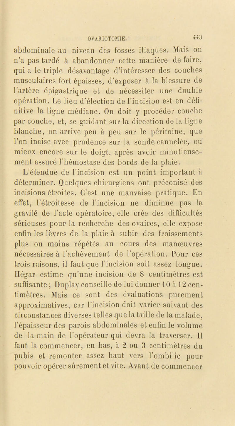 abdominale au niveau des fosses iliaques. Mais on n’a pas tardé à abandonner cette manière de faire, qui a le triple désavantage d’intéresser des couches musculaires fort épaisses, d’exposer à la blessure de l’artère épigastrique et de nécessiter une double opération. Le lieu d'élection de l’incision est en défi- nitive la ligne médiane. On doit y procéder couche par couche, et, se guidant sur la direction de la ligne blanche, on arrive peu à peu sur le péritoine, que l’on incise avec prudence sur la sonde cannelée, ou mieux encore sur le doigt, après avoir minutieuse- ment assuré l’hémostase des bords de la plaie. L’étendue de l’incision est un point important à déterminer. Quelques chirurgiens ont préconisé des incisions étroites. C’est une mauvaise pratique. En effet, l’étroitesse de l’incision ne diminue pas la gravité de l’acte opératoire, elle crée des difficultés sérieuses pour la recherche des ovaires, elle expose enfin les lèvres de la plaie à subir des froissements plus ou moins répétés au cours des manœuvres nécessaires à l’achèvement de l’opération. Pour ces trois raisons, il faut que l’incision soit assez longue. Hégar estime qu’une incision de 8 centimètres est suffisante ; Duplay conseille de lui donner 10 à 12 cen- timètres. Mais ce sont des évaluations purement approximatives, car l’incision doit varier suivant des circonstances diverses telles que la taille de la malade, l’épaisseur des parois abdominales et enfin le volume de la main de l’opérateur qui devra la traverser. Il faut la commencer, en bas, à 2 ou 3 centimètres du pubis et remonter assez haut vers l’ombilic pour pouvoir opérer sûrement et vile. Avant de commencer