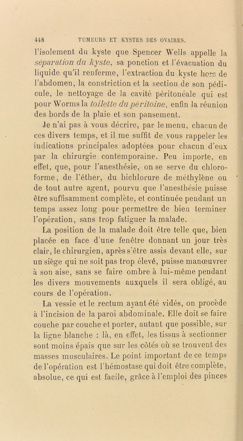 l’isolement du kyste que Spencer Wells appelle la séparation du kyste, sa ponction et l’évacuation du liquide qu'il renferme, l’extraction du kyste hors de l’abdomen, la constriction et la section de son pédi- cule, le nettoyage de la cavité péritonéale qui est pour Worms la toilette du péritoine, enfin la réunion des bords de la plaie et son pansement. Je n’ai pas à vous décrire, par le menu, chacun de ces divers temps, et il me suffit de vous rappeler les indications principales adoptées pour chacun d’eux par la chirurgie contemporaine. Peu importe, en effet, que, pour l’anesthésie, on se serve du chloro- forme, de l’éther, du bichlorure de méthylène ou de tout autre agent, pourvu que l’anesthésie puisse être suffisamment complète, et continuée pendant un temps assez long pour permettre de bien terminer l’opération, sans trop fatiguer la malade. La position de la malade doit être telle que, bien placée en face d’une fenêtre donnant un jour très clair, le chirurgien, après s’être assis devant elle, sur un siège qui ne soit pas trop élevé, puisse manœuvrer à son aise, sans se faire ombre à lui-même pendant les divers mouvements auxquels il sera obligé, au cours de l’opération, La vessie et le rectum ayant été vidés, on procède à l’incision de la paroi abdominale. Elle doit se faire couche par couche et porter, autant que possible, sur la ligne blanche : là, en effet, les tissus à sectionner sont moins épais que sur les côtés où se trouvent des masses musculaires. Le point important de ce temps de l’opération est l’hémostase qui doit être complète, absolue, ce qui est facile, grâce à l’emploi des pinces