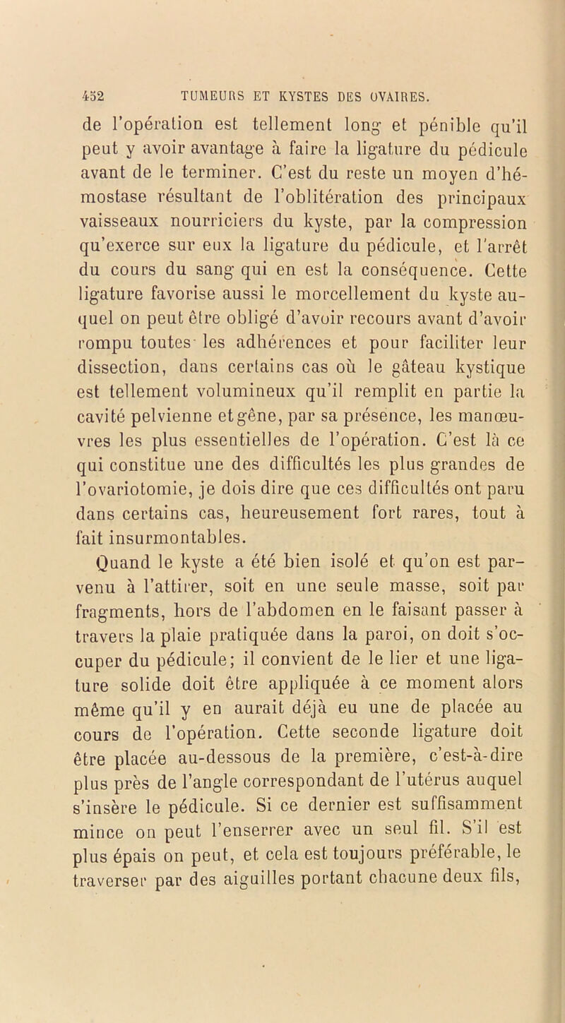 de l’opération est tellement long et pénible qu’il peut y avoir avantage à faire la ligature du pédicule avant de le terminer. C’est du reste un moyen d’hé- mostase résultant de l’oblitération des principaux vaisseaux nourriciers du kyste, par la compression qu’exerce sur eux la ligature du pédicule, et l’arrêt du cours du sang qui en est la conséquence. Cette ligature favorise aussi le morcellement du kyste au- quel on peut être obligé d’avoir recours avant d’avoir rompu toutes les adhérences et pour faciliter leur dissection, dans certains cas où le gâteau kystique est tellement volumineux qu’il remplit en partie la cavité pelvienne et gêne, par sa présence, les manœu- vres les plus essentielles de l’opération. C’est là ce qui constitue une des difficultés les plus grandes de l’ovariotomie, je dois dire que ces difficultés ont paru dans certains cas, heureusement fort rares, tout à fait insurmontables. Quand le kyste a été bien isolé et qu’on est par- venu à l’attirer, soit en une seule masse, soit par fragments, hors de l’abdomen en le faisant passer à travers la plaie pratiquée dans la paroi, on doit s’oc- cuper du pédicule; il convient de le lier et une liga- ture solide doit être appliquée à ce moment alors même qu’il y en aurait déjà eu une de placée au cours de l’opération. Cette seconde ligature doit être placée au-dessous de la première, c’est-à-dire plus près de l’angle correspondant de l’utérus auquel s’insère le pédicule. Si ce dernier est suffisamment mince on peut l’enserrer avec un seul fil. S’il est plus épais on peut, et cela est toujours préférable, le traverser par des aiguilles portant chacune deux fils,