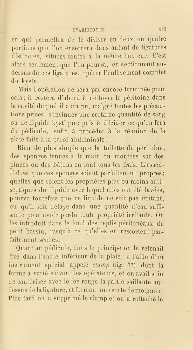 en qui permettra de le diviser en deux ou quatre portions que l’on enserrera dans autant de ligatures distinctes, situées toutes à la même hauteur. C’est alors seulement que l’on pourra, en sectionnant au- dessus de ces ligatures, opérer l’enlèvement complet du kyste. Mais l’opération ne sera pas encore terminée pour cela; il restera d’abord à nettoyer le péritoine dans la cavité duquel il aura pu, malgré toutes les précau- tions prises, s’insinuer une certaine quantité de sang ou de liquide kystique; puis à décider ce qu’on fera du pédicule, enfin à procéder à la réunion de la plaie faite à la paroi abdominale. Rien de plus simple que la toilette du péritoine, des éponges tenues à la main ou montées sur des pinces ou des bâtons en font tous les frais. L’essen- tiel est que ces éponges soient parfaitement propres; quelles que soient les propriétés plus ou moins anti- septiques du liquide avec lequel elles ont été lavées, pourvu toutefois que ce liquide ne soit pas irritant, ou qu’il soit délayé dans une quautité d’eau suffi- sante pour avoir perdu toute propriété irritante. On les introduit dans le fond des replis péritonéaux du petit bassin, jusqu’à ce qu’elles en ressortent par- faitement sèches. Quant au pédicule, dans le principe on le retenait fixe dans l’angle inférieur de la plaie, à l’aide d’un instrument spécial appelé clamp (fig. 47), dont la forme a varié suivant les opérateurs, et on avait soin de cautériser avec le fer rouge la partie saillante au- dessus de laligature, et formant une sorte de moignon. Plus tard on a supprimé le clamp et on a rattaché le