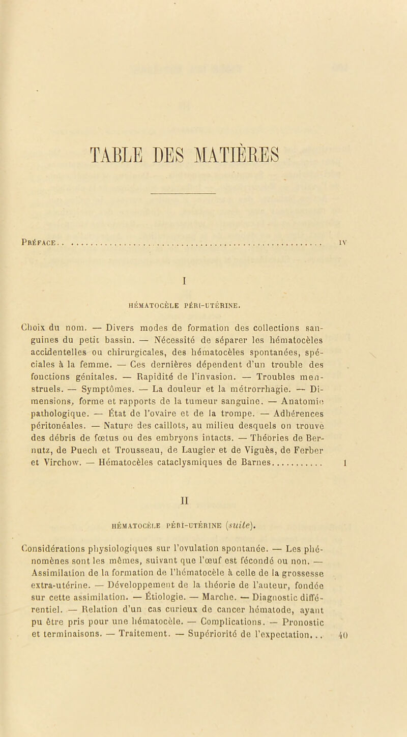 TABLE DES MATIERES Préface I HÉMATOCÈLE PÉRI-UTÉRINE. Choix du nom. — Divers modes de formation des collections san- guines du petit bassin. — Nécessité de séparer les hématocèles accidentelles ou chirurgicales, des hématocèles spontanées, spé- ciales à la femme. — Ces dernières dépendent d’un trouble des fonctions génitales. — Rapidité de l’invasion. — Troubles men- struels. — Symptômes. — La douleur et la métrorrhagie. — Di- mensions, forme et rapports de la tumeur sanguine. — Anatomie pathologique. — État de l’ovaire et de la trompe. — Adhérences péritonéales. — Nature des caillots, au milieu desquels on trouve des débris de fœtus ou des embryons intacts. — Théories de Ber- nutz, de Puecli et Trousseau, de Laugier et de Viguès, de Ferber et Virchow. — Hématocèles cataclysmiques de Barnes Il HÉMATOCÈLE PÉRÏ-UTÉIUNE {suite). Considérations physiologiques sur l’ovulation spontanée. — Les phé- nomènes sont les mêmes, suivant que l’œuf est fécondé ou non. — Assimilation de la formation de l’hématocèle à celle de la grossesse extra-utérine. — Développement de la théorie de l’auteur, fondée sur cette assimilation. — Étiologie. — Marche. — Diagnostic diffé- rentiel. — Relation d’un cas curieux de cancer hématode, ayant pu être pris pour une hématocèle. — Complications. — Pronostic et terminaisons. — Traitement. — Supériorité de l’expectation...