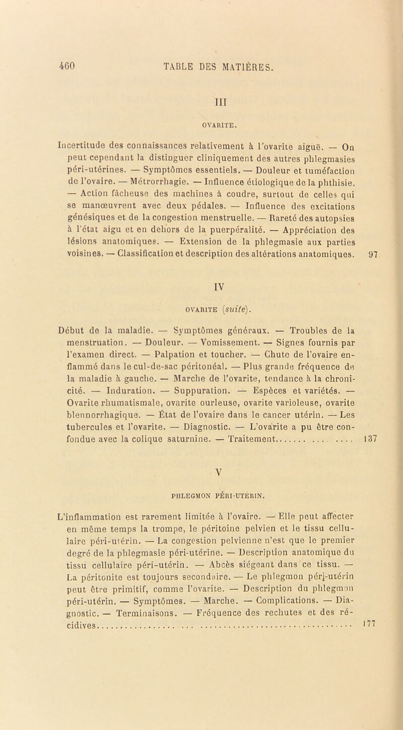 III OVAMTE. Incertitude des connaissances relativement à l’ovarite aiguë. — On peut cependant la distinguer cliniquement des autres plilegmasies péri-utérines. — Symptômes essentiels. — Douleur et tuméfaction de l’ovaire. — Métrorrhagie. — Influence étiologique de la phthisie. — Action fâcheuse des machines à coudre, surtout de celles qui se manœuvrent avec deux pédales. — Influence des excitations génésiques et de la congestion menstruelle. — Rareté des autopsies à l'état aigu et en dehors de la puerpéralité. — Appréciation des lésions anatomiques. — Extension de la phlegmasie aux parties voisines. — Classification et description des altérations anatomiques. 97 IV ovàiute (suite). Début de la maladie. — Symptômes généraux. — Troubles de la menstruation. — Douleur. — Vomissement. — Signes fournis par l’examen direct. — Palpation et toucher. — Chute de l’ovaire en- flammé dans le cul-de-sac péritonéal. — Plus grande fréquence de la maladie à gauche. — Marche de l’ovarite, tendance à la chroni- cité. — Induration. — Suppuration. — Espèces et variétés. — Ovarite rhumatismale, ovarite ourleuse, ovarite varioleuse, ovarite blennorrhagique. — État de l’ovaire dans le cancer utérin. —Les tubercules et l’ovarite. — Diagnostic. — L’ovârite a pu être con- fondue avec la colique saturnine. — Traitement .... 137 V PHLEGMON PÉRI-UTERIN. L’inflammation est rarement limitée à l’ovaire. — Elle peut affecter en même temps la trompe, le péritoine pelvien et le tissu cellu- laire péri-utérin. —La congestion pelvienne n’est que le premier degré de la phlegmasie péri-utérine. — Description anatomique du tissu cellulaire péri-utérin. — Abcès siégeant dans ce tissu. — La péritonite est toujours secondaire. — Le phlegmon pérj-utérin peut être primitif, comme l’ovarite. — Description du phlegmon péri-utérin. — Symptômes. — Marche. — Complications. — Dia- gnostic. — Terminaisons. — Fréquence des rechutes et des ré- cidives 17?