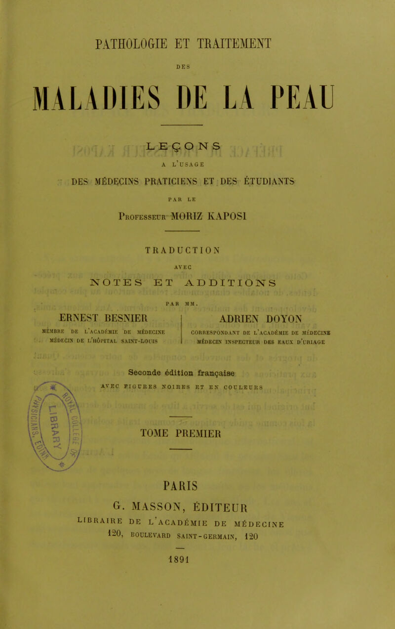 DES MALADIES DE LA PEAU LEÇONS A L'USAGE DES MÉDECINS PRATICIENS ET DES ÉTUDIANTS PAR LE Professeur MORIZ KAPOS1 TRADUCTION AVEC NOTES ET ADDITIONS PAR M M ERNEST BESNIER MEMBRE DE L'ACADÉMIE DE MÉDECINE MÉDECIN DE L'HÔPITAL SAINT-LOUIS ADRIEN DOYON CORRESPONDANT DE L'ACADÉMIE DE MÉDECINE MÉDECIN INSPECTEUR DBS EAUX d'i'RIAGE Seconde édition française AVEC FIGURES NOIRES ET EN COULEURS TOME PREMIER PARIS G. MASSON, ÉDITEUR LIBRAIRE DE L'ACADÉMIE DE MÉDECINE 120, BOULEVARD SAINT - GERMAIN, 120 1891