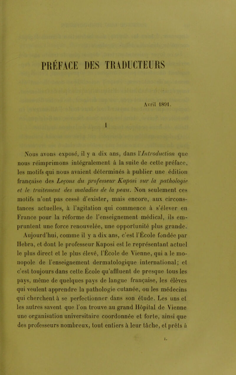 PRÉFACE DES TRADUCTEURS Avril 1891. I Nous avons exposé, il y a dix ans, dans Y Introduction que nous réimprimons intégralement à la suite de cette préface, les motifs qui nous avaient déterminés à publier une édition française des Leçons du professeur Kaposi sur la pathologie et le traitement des maladies de la peau. Non seulement ces motifs n'ont pas cessé d'exister, mais encore, aux circons- tances actuelles, à l'agitation qui commence à s'élever en France pour la réforme de l'enseignement médical, ils em- pruntent une force renouvelée, une opportunité plus grande. Aujourd'hui, comme il y a dix ans, c'est l'École fondée par Hebra, et dont le professeur Kaposi est le représentant actuel le plus direct et le plus élevé, l'École de Vienne, qui a le mo- nopole de renseignement dermatologique international; et c'est toujours dans celle École qu'affluent de presque tous les pays, môme de quelques pays de langue française, les élèves qui veulent apprendre la pathologie cutanée, ou les médecins qui cherchent à se perfectionner dans son étude. Les uns et les autres savent que l'on trouve au grand Hôpital de Vienne une organisation universitaire coordonnée et forte, ainsi que des professeurs nombreux, tout entiers à leur tâche, et prêts à