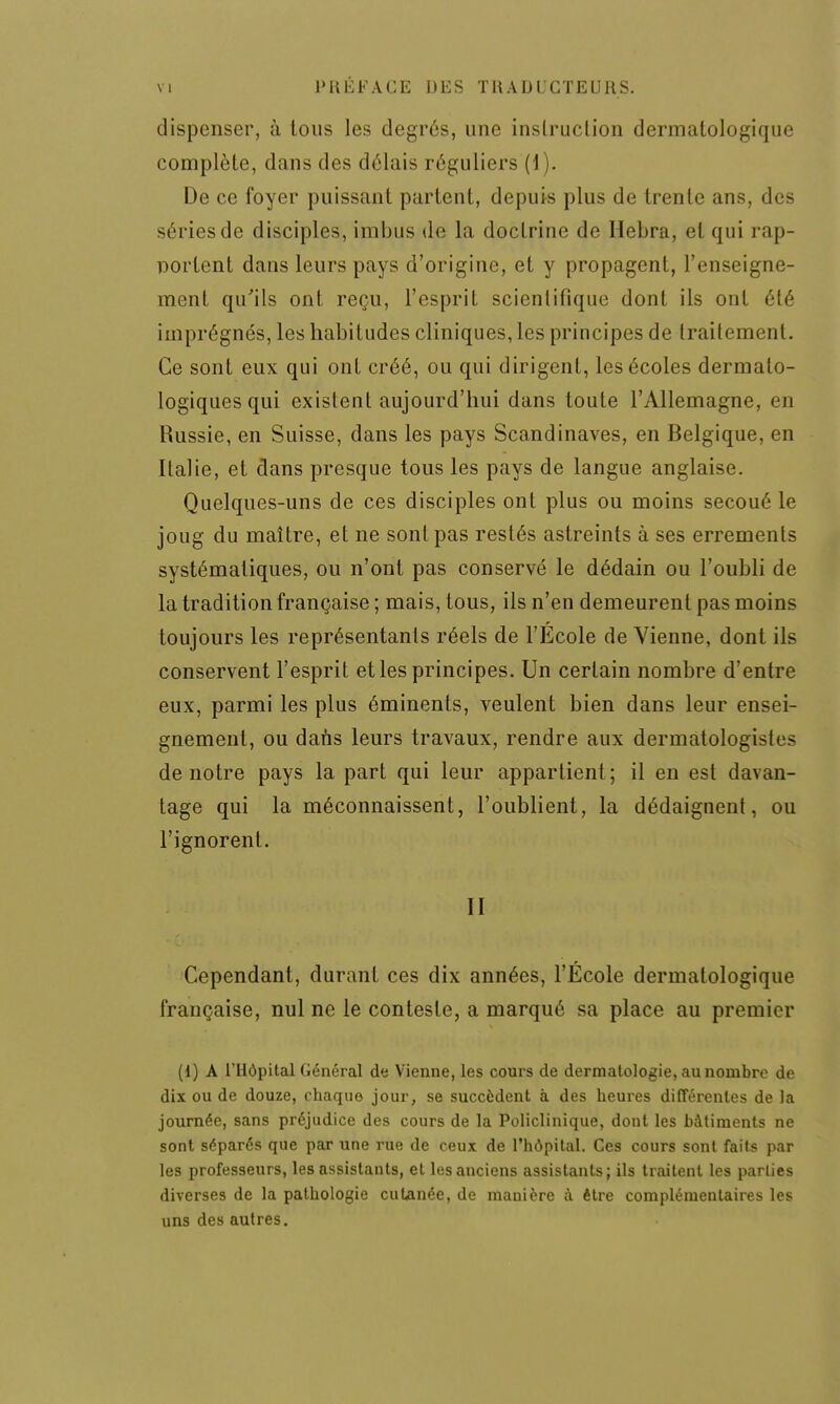 dispenser, à tous les degrés, une instruction dermatologique complète, dans des délais réguliers (1). De ce foyer puissant partent, depuis plus de trente ans, des séries de disciples, imbus de la doctrine de Hebra, et qui rap- portent dans leurs pays d'origine, et y propagent, l'enseigne- ment qu'ils ont reçu, l'esprit scientifique dont ils ont été imprégnés, les habitudes cliniques, les principes de trailement. Ce sont eux qui ont créé, ou qui dirigent, les écoles dermato- logiques qui existent aujourd'hui dans toute l'Allemagne, en Russie, en Suisse, dans les pays Scandinaves, en Belgique, en Italie, et clans presque tous les pays de langue anglaise. Quelques-uns de ces disciples ont plus ou moins secoué le joug du maître, et ne sont pas restés astreints à ses errements systématiques, ou n'ont pas conservé le dédain ou l'oubli de la tradition française ; mais, tous, ils n'en demeurent pas moins toujours les représentants réels de l'École de Vienne, dont ils conservent l'esprit et les principes. Un certain nombre d'entre eux, parmi les plus éminents, veulent bien dans leur ensei- gnement, ou dans leurs travaux, rendre aux dermatologistes de notre pays la part qui leur appartient ; il en est davan- tage qui la méconnaissent, l'oublient, la dédaignent, ou l'ignorent. II Cependant, durant ces dix années, l'École dermatologique française, nul ne le conteste, a marqué sa place au premier (1) A l'Hôpital Général de Vienne, les cours de dermatologie, au nombre de dix ou de douze, chaque jour, se succèdent à des heures différentes de la journée, sans préjudice des cours de la Policlinique, dont les bâtiments ne sont séparés que par une rue de ceux de l'hôpital. Ces cours sont faits par les professeurs, les assistants, et les anciens assistants ; ils traitent les parties diverses de la pathologie cutanée, de manière à être complémentaires les uns des autres.