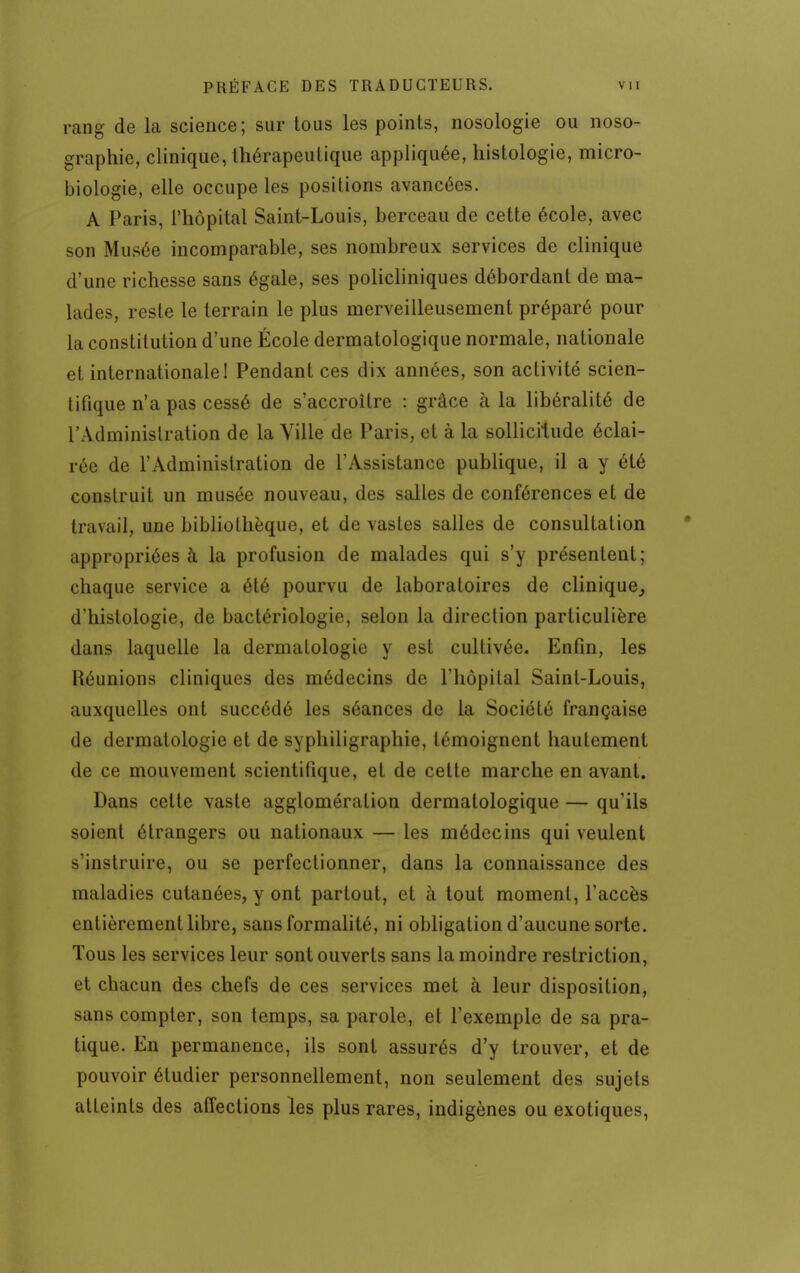 rang de la science; sur tous les points, nosologie ou noso- graphie, clinique, thérapeutique appliquée, histologie, micro- biologie, elle occupe les positions avancées. A Paris, l'hôpital Saint-Louis, berceau de cette école, avec son Musée incomparable, ses nombreux services de clinique d'une richesse sans égale, ses policliniques débordant de ma- lades, reste le terrain le plus merveilleusement préparé pour la constitution d'une École dermatologique normale, nationale et internationale! Pendant ces dix années, son activité scien- tifique n'a pas cessé de s'accroître : grâce à la libéralité de l'Administration de la Ville de Paris, et à la sollicitude éclai- rée de l'Administration de l'Assistance publique, il a y été construit un musée nouveau, des salles de conférences et de travail, une bibliothèque, et de vastes salles de consultation appropriées à la profusion de malades qui s'y présentent; chaque service a été pourvu de laboratoires de clinique, d'histologie, de bactériologie, selon la direction particulière dans laquelle la dermatologie y est cultivée. Enfin, les Réunions cliniques des médecins de l'hôpital Saint-Louis, auxquelles ont succédé les séances de la Société française de dermatologie et de syphiligraphie, témoignent hautement de ce mouvement scientifique, et de cette marche en avant. Dans cette vaste agglomération dermatologique — qu'ils soient étrangers ou nationaux — les médecins qui veulent s'instruire, ou se perfectionner, dans la connaissance des maladies cutanées, y ont partout, et à tout moment, l'accès entièrement libre, sans formalité, ni obligation d'aucune sorte. Tous les services leur sont ouverts sans la moindre restriction, et chacun des chefs de ces services met à leur disposition, sans compter, son temps, sa parole, et l'exemple de sa pra- tique. En permanence, ils sont assurés d'y trouver, et de pouvoir étudier personnellement, non seulement des sujets atteints des affections les plus rares, indigènes ou exotiques,