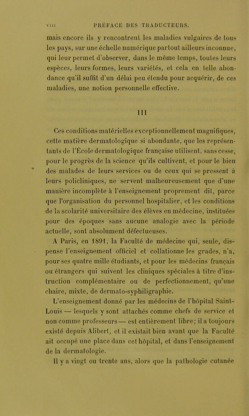 mais encore ils y rencontrenl les maladies vulgaires de tous les pays, sur une échelle numérique partout ailleurs inconnue, qui leur permet d'observer, dans le même temps, toutes leurs espèces, leurs formes, leurs variétés, et cela en telle abon- dance qu'il suffit d'un délai peu étendu pour acquérir, de ces maladies, une notion personnelle effective. III Ces conditions matérielles exceptionnellement magnifiques, cette matière dermatologique si abondante, que les représen- tants de l'École dermatologique française utilisent, sans cesse, pour le progrès de la science qu'ils cultivent, et pour le bien des malades de leurs services ou de ceux qui se pressent à leurs policliniques, ne servent malheureusement que d'une manière incomplète à l'enseignement proprement dit, parce que l'organisation du personnel hospitalier, et les condition? de la scolarité universitaire des élèves en médecine, instituées pour des époques sans aucune analogie avec la période actuelle, sont absolument défectueuses. A Paris, en 1891, la Faculté de médecine qui, seule, dis- pense l'enseignement officiel et collationne les grades, n'a, pour ses quatre mille étudiants, et pour les médecins français ou étrangers qui suivent les cliniques spéciales à litre d'ins- truction complémentaire ou de perfectionnement, qu'une chaire, mixte, de dermato-syphiligraphie. L'enseignement donné par les médecins de l'hôpital Saint- Louis — lesquels y sont attachés comme chefs de service et non comme professeurs— est entièrement libre; il a toujours existé depuis Aliberl, et il existait bien avant que la Faculté ait occupé une place dans cet hôpital, et dans l'enseignement de la dermatologie. Il y a vingt ou trente ans, alors que la pathologie cutanée