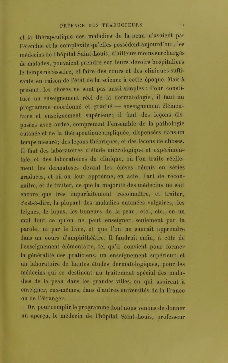 et la thérapeutique des maladies de la peau n'avaient pas l'étendue et la complexité qu'elles possèdent aujourd'hui, les médecins de l'hôpital Saint-Louis, d'ailleurs moins surchargés de malades, pouvaient prendre sur leurs devoirs hospitaliers le temps nécessaire, et faire des cours et des cliniques suffi- sants en raison de l'état de la science à cette époque. Mais à préseni, les choses ne sont pas aussi simples : Pour consti- tuer un enseignement réel de la dermatologie, il faut un programme coordonné et gradué — enseignement élémen- taire et enseignement supérieur; il faut des leçons dis- posées avec ordre, comprenant l'ensemble de la pathologie cutanée et de la thérapeutique appliquée, dispensées dans un temps mesuré; des leçons théoriques, et des leçons de choses. Il faut des laboratoires d'étude micrologique et expérimen- tale, et des laboratoires de clinique, où l'on traite réelle- ment les dermatoses devant les élèves réunis en séries graduées, et où on leur apprenne, en acte, l'art de recon- naître, et de traiter, ce que la majorité des médecins ne sait encore que très imparfaitement reconnaître, et traiter, c'est-à-dire, la plupart des maladies cutanées vulgaires, les teignes, le lupus, les tumeurs de la peau, etc., etc., en un mol tout ce qu'on ne peut enseigner seulement par la parole, ni par le livre, et que l'on ne saurait apprendre dans un cours d'amphithéâtre. Il faudrait enfin, à côté de l'enseignement élémentaire, tel qu'il convient pour former la généralité des praticiens, un enseignement supérieur, et un laboratoire de hautes études dermatologiques, pour les médecins qui se destinent au traitement spécial des mala- dies de la peau dans les grandes villes, ou qui aspirent à enseigner, eux-mêmes, dans d'autres universités de la France ou de l'étranger. Or, pour remplir le programme dont nous venons de donner un aperçu, le médecin de l'hôpital Saint-Louis, professeur