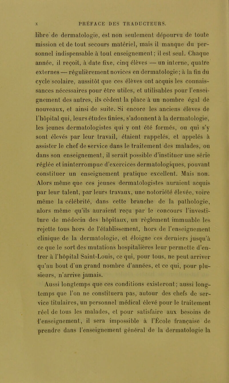 libre de dermatologie, est non seulement dépourvu de toute mission et de tout secours matériel, mais il manque du per- sonnel indispensable à tout enseignement; il est seul. (Iliaque année, il reçoit, à date fixe, einq élèves — un interne, quatre externes — régulièrement novices en dermatologie; à la fin du cycle scolaire, aussitôt que ces élèves ont acquis les connais- sances nécessaires pour être utiles, et utilisables pour l'ensei- gnement des autres, ils cèdent la place à un nombre égal de nouveaux, et ainsi de suite. Si encore les anciens élèves de l'hôpital qui, leurs études finies, s'adonnent à la dermatologie, les jeunes dermalologistes qui y ont été formés, ou qui s'y sont élevés par leur travail, étaient rappelés, et appelés à assister le chef de service dans le traitement des malades, ou dans son enseignement, il serait possible d'instituer une série réglée et ininterrompue d'exercices dermatologiques, pouvant constituer un enseignement pratique excellent. Mais non. Alors même que ces jeunes dermalologistes auraient acquis par leur talent, par leurs travaux, une notoriété élevée, voire même la célébrité, dans cette branche de la pathologie, alors même qu'ils auraient reçu par le concours l'investi- ture de médecin des hôpitaux, un règlement immuable les rejette tous hors de l'élablissemenl, hors de renseignement clinique de la dermatologie, et éloigne ces derniers jusqu'à ce que le sort des mutations hospitalières leur permette d'en- trer à l'hôpital Saint-Louis, ce qui, pour tous, ne peut arriver qu'au bout d'un grand nombre d'années, et ce qui, pour plu- sieurs, n'arrive jamais. Aussi longtemps que ces conditions existeront; aussi long- temps que l'on ne constituera pas, autour des chefs de ser- vice titulaires, un personnel médical élevé pour le traitement réel de tous les malades, et pour satisfaire aux besoins de l'enseignement, il sera impossible à l'Ecole française de prendre dans l'enseignement général de la dermatologie la