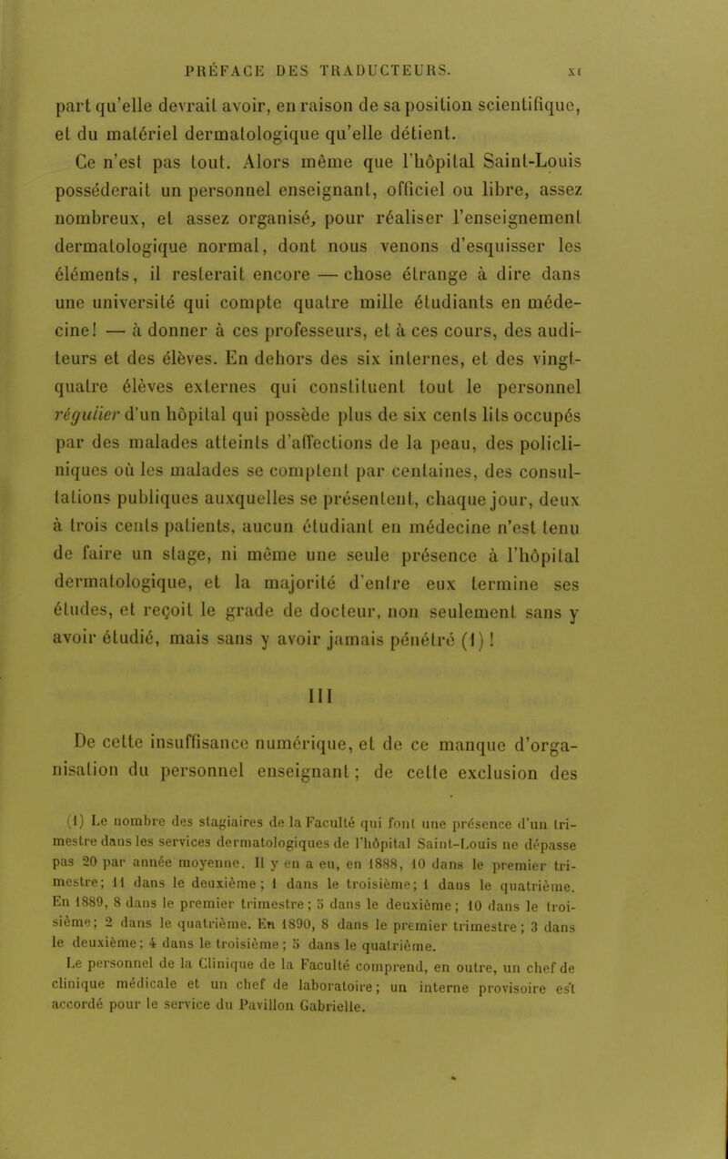 part qu'elle devrait avoir, en raison de sa position scientifique, et du matériel dermatologique qu'elle détient. Ce n'est pas tout. Alors même que l'hôpital Saint-Louis posséderait un personnel enseignant, officiel ou libre, assez nombreux, et assez organisé, pour réaliser l'enseignement dermatologique normal, dont nous venons d'esquisser les éléments, il resterait encore —chose étrange à dire dans une université qui compte quatre mille étudiants en méde- cine! — cà donner à ces professeurs, et à ces cours, des audi- teurs et des élèves. En dehors des six internes, et des vingt- quatre élèves externes qui constituent tout le personnel régulier d'un hôpital qui possède plus de six cents lits occupés par des malades atteints d'affections de la peau, des policli- niques où les malades se comptent par centaines, des consul- tations publiques auxquelles se présentent, chaque jour, deux à trois cents patients, aucun étudiant en médecine n'est tenu de faire un stage, ni môme une seule présence à l'hôpital dermatologique, et la majorité d'enlre eux termine ses études, et reçoit le grade de docteur, non seulement sans y avoir étudié, mais sans y avoir jamais pénétré (1) ! 111 De celte insuffisance numérique, et de ce manque d'orga- nisation du personnel enseignant ; de celte exclusion des (1) Le nombre des stagiaires de la Faculté qui fout une présence d'un tri- mestre dans les services dermatologiques de l'hôpital Saint-Louis ne dépasse pas 20 par année moyenne. Il y en a eu, en 1888, 10 dans le premier tri- mestre; 11 dans le deuxième; 1 dans le troisième; 1 dans le quatrième. En 1889, 8 dans le premier trimestre ; 5 dans le deuxième ; 10 dans le troi- sième; 2 dans le quatrième. En 1890, 8 dans le premier trimestre; 3 dans le deuxième; 4 dans le troisième; 5 dans le quatrième. Le personnel de la Clinique de la Faculté comprend, en outre, un chef de clinique médicale et un chef de laboratoire; un interne provisoire es't accordé pour le service du Pavillon Gabrielle.