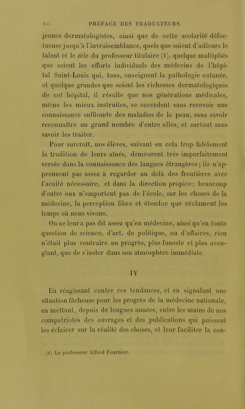 jeunes dermalologisles, ainsi que de celle scolarité défec- tueuse jusqu'à l'invraisemblance, quels que soient d'ailleurs le talent et le zèle du professeur titulaire (1), quelque multipliés que soient les eiïorls individuels des médecins de l'hôpi- tal Saint-Louis qui, tous, enseignent la pathologie cutanée, et quelque grandes que soient les richesses dermatologiques de cet hôpital, il résulte que nos générations médicales, même les mieux instruites, se succèdent sans recevoir une connaissance suffisante des maladies de la peau, sans savoir reconnaître un grand nombre d'entre elles, el surtout sans savoir les traiter. Pour surcroît, nos élèves, suivant en cela trop fidèlement la tradition de leurs aînés, demeurent très imparfaitement versés dans la connaissance des langues étrangères ; ils n'ap- prennent pas assez à regarder au delà des frontières avec l'acuité nécessaire, et dans la direction propice; beaucoup d'entre eux n'emportent pas de l'école, sur les choses de la médecine, la perception libre et étendue que réclament les temps où nous vivons. On ne leur a pas dit assez qu'en médecine, ainsi qu'en toute question de science, d'art, de politique, ou d'affaires, rien n'était plus contraire au progrès, plus funeste el plus aveu- glant, que de s'isoler dans son atmosphère immédiate. En réagissant contre ces tendances, et en signalant une situation fâcheuse pour les progrès de la médecine nationale, en meltanl, depuis de longues années, entre les mains de nos compatriotes des ouvrages et des publications qui puissent les éclairer sur la réalité des choses, et leur faciliter la con- (1) Le professeur Alfred Fournicr.