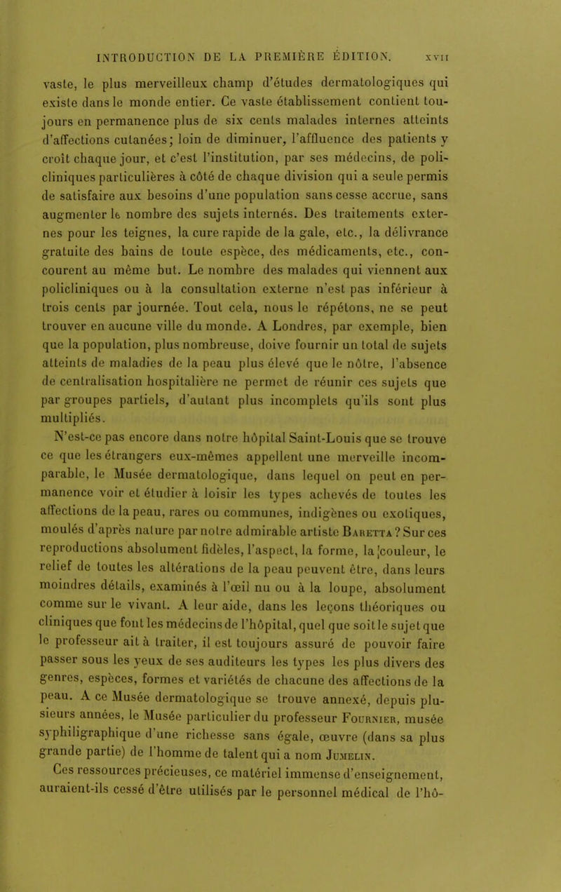 vaste, le plus merveilleux champ d'études dermatologiques qui existe dans le monde entier. Ce vaste établissement contient tou- jours en permanence plus de six cents malades internes atteints d'affections cutanées; loin de diminuer, l'affluence des patients y croit chaque jour, et c'est l'institution, par ses médecins, de poli- cliniques particulières à côté de chaque division qui a seule permis de satisfaire aux besoins d'une population sans cesse accrue, sans augmenter k nombre des sujets internés. Des traitements exter- nes pour les teignes, la cure rapide de la gale, etc., la délivrance gratuite des bains de toute espèce, des médicaments, etc., con- courent au même but. Le nombre des malades qui viennent aux policliniques ou à la consultation externe n'est pas inférieur à trois cents par journée. Tout cela, nous le répétons, ne se peut trouver en aucune ville du monde. A Londres, par exemple, bien que la population, plus nombreuse, doive fournir un total de sujets atteints de maladies de la peau plus élevé que le nôtre, l'absence de centralisation hospitalière ne permet de réunir ces sujets que par groupes partiels, d'autant plus incomplets qu'ils sont plus multipliés. N'est-ce pas encore dans notre hôpital Saint-Louis que se trouve ce que les étrangers eux-mêmes appellent une merveille incom- parable, le Musée dermatologique, dans lequel on peut en per- manence voir et étudier à loisir les types achevés de toutes les affections de la peau, rares ou communes, indigènes ou exotiques, moulés d'après nature par notre admirable artiste Baretta ? Sur ces reproductions absolument fidèles, l'aspect, la forme, la [couleur, le relief de toutes les altérations de la peau peuvent être, dans leurs moindres détails, examinés à l'œil nu ou à la loupe, absolument comme sur le vivant. A leur aide, dans les leçons théoriques ou cliniques que font les médecins de l'hôpital, quel que soit le sujet que le professeur ait à traiter, il est toujours assuré de pouvoir faire passer sous les yeux de ses auditeurs les types les plus divers des genres, espèces, formes et variétés de chacune des affections de la peau. A ce Musée dermatologique se trouve annexé, depuis plu- sieurs années, le Musée particulier du professeur Fournier, musée syphiligraphique d'une richesse sans égale, œuvre (dans sa plus grande partie) de l'homme de talent qui a nom Jumelin. Ces ressources précieuses, ce matériel immense d'enseignement, auraient-ils cessé d'être utilisés par le personnel médical de l'hô-