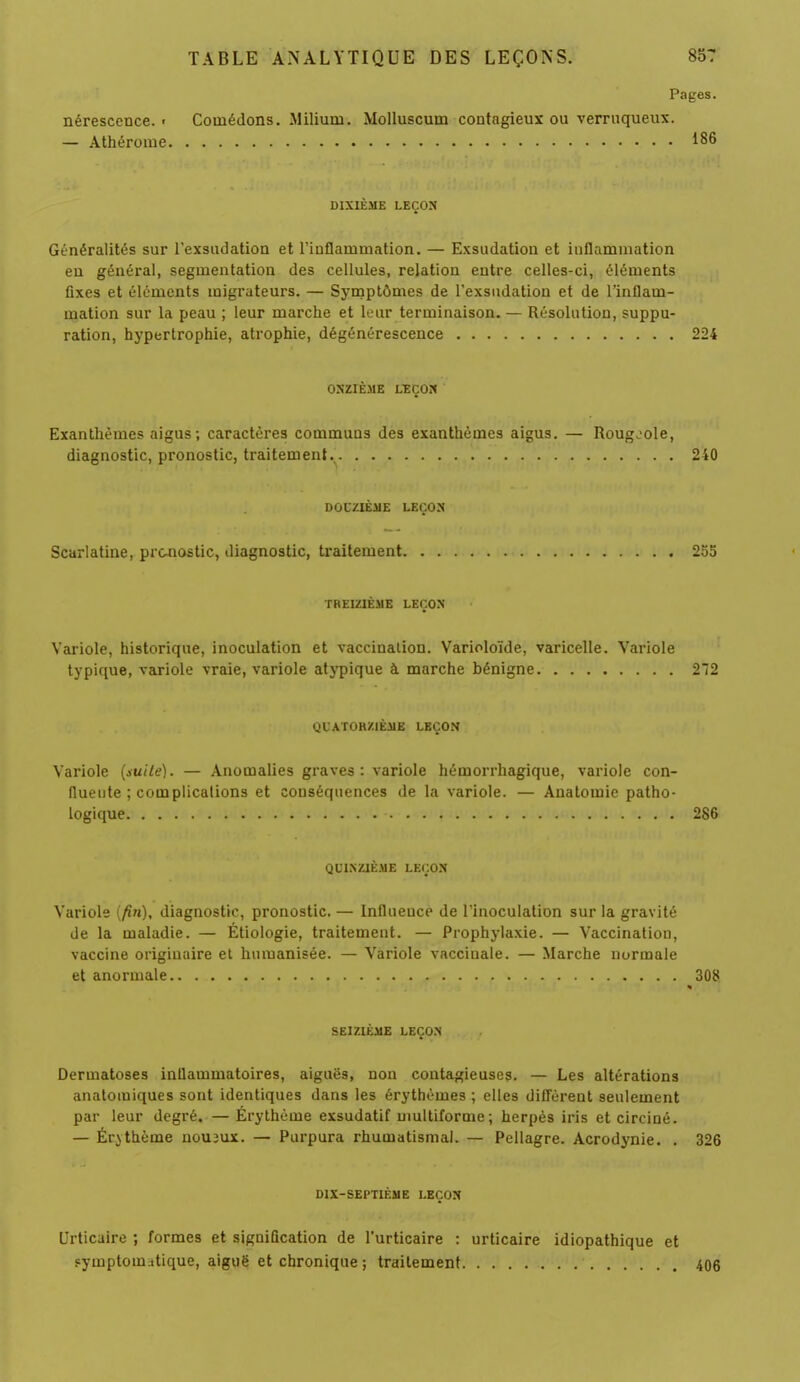 Pages. nérescence. ■ Comédons. Miliuni. Molluscutn contagieux ou verruqueux. — Athérome 186 DIXIÈME LEÇON Généralités sur l'exsudation et l'inflammation. — Exsudation et inflammation en général, segmentation des cellules, relation entre celles-ci, éléments fixes et éléments migrateurs. — Symptômes de l'exsudation et de l'inflam- mation sur la peau ; leur marche et leur terminaison. — Résolution, suppu- ration, hypertrophie, atrophie, dégénérescence 224 ONZIÈME LEÇON Exanthèmes aigus; caractères communs des exanthèmes aigus. — Rougeole, diagnostic, pronostic, traitement. 240 DOUZIÈME LEÇON Scarlatine, pronostic, diagnostic, traitement 255 TREIZIÈME LEÇON Variole, historique, inoculation et vaccination. Varioloïde, varicelle. Variole typique, variole vraie, variole atypique à marche bénigne 272 QUATORZIÈME LEÇON Variole (suite). — Anomalies graves: variole hémorrhagique, variole con- flueute ; complications et conséquences de la variole. — Anatomic patho- logique 286 QUINZIÈME LEÇON Variole (fin), diagnostic, pronostic. — Influeuce de l'inoculation sur la gravité de la maladie. — Étiologie, traitement. — Prophylaxie. — Vaccination, vaccine originaire et humanisée. — Variole vaccinale. — Marche normale et anormale SEIZIÈME LEÇON Dermatoses inflammatoires, aiguës, non contagieuses. — Les altérations anatomiques sont identiques dans les érythèmes ; elles diffèrent seulement par leur degré. — Érythème exsudatif multiforme; herpès iris et circiné. — Érythème noueux. — Purpura rhumatismal. — Pellagre. Acrodynie. . 326 DIX-SEPTIÈME LEÇON Urticaire ; formes et signification de l'urticaire : urticaire idiopathique et Fymptomatique, aiguë et chronique ; traitement 406
