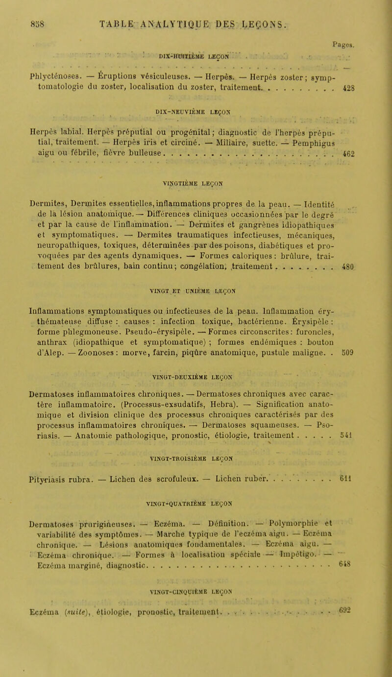 Pages. DIX-HUITIÈME LEÇON Phlycténoses. — Éruptions vésiculeuses. —Herpès. — Herpès zoster; synip- tomatologie du zoster, localisation du zoster, traitement 428 DIX-NEUVIÈME LEÇON Herpès labial. Herpès préputial ou progénital ; diagnostic de l'herpès prépu- tial, traitement. — Herpès iris et circiné. — Miliaire, suette. — Pemphigus aigu ou fébrile, fièvre bulleuse 462 VINGTIÈME LEÇON Dermites, Dermites essentielles,inflammations propres de la peau. — Identité de là lésion anatomique.— Différences cliniques occasionnées par le degré et par la cause de l'inflammation. '— Dermites et gangrènes idiopathiques et symptomatiques. — Dermites traumatiques infectieuses, mécaniques, neuropathiques, toxiques, déterminées par des poisons, diabétiques et pro- voquées par des agents dynamiques. — Formes caloriques: brûlure, trai- tement des brûlures, bain continu; congélation, traitement 480 VINGT ET UNIÈME LEÇON Inflammations symptomatiques ou infectieuses de la peau. Inflammation éry- thémateuse diffuse : causes : infection toxique, bactérienne. Érysipèle : forme pblegmoneuse. Pseudo-érysipèle. —Formes circonscrites: furoncles, anthrax (idiopathique et symptomatique) ; formes endémiques : bouton d'Alep. —Zoonoses : morve, farcin, piqûre anatomique, pustule maligne. . 509 VINGT-DEUXIÈME LEÇON Dermatoses inflammatoires chroniques.—Dermatoses chroniques avec carac- tère inflammatoire. (Processus-exsudatifs, Hebra). — Signification anato- mique et division clinique des processus chroniques caractérisés par des processus inflammatoires chroniques. — Dermatoses squameuses. — Pso- riasis. — Anatomie pathologique, pronostic, étiologie, traitement 541 VINGT-TROISIÈME LEÇON Pityriasis rubra. — Lichen des scrofuleux. — Lichen rubér 611 VINGT-QUATRIÈME LEÇON Dermatoses prurigineuses. — Eczéma. — Définition. — Polymorphie et variabilité des symptômes. — Marche typique de l'eczéma aigu. — Eczéma chronique. — Lésions anatomiques fondamentales. — Eczéma aigu. — Eczéma chronique. — Formes à localisation spéciale — Impétigo. — Eczéma marginé, diagnostic VINGT-CINQUIÈME LEÇON Eczéma {.tuile), étiologie, pronostic, traitement. . 692