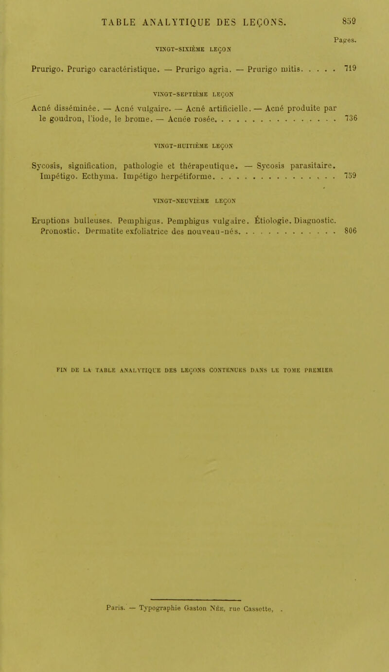 Papres. VINOT-SIXIÈME LEÇON Prurigo. Prurigo caractéristique. — Prurigo agria. — Prurigo niitis 119 VINGT-SEPTIÈME LEÇON Acné disséminée. — Acné vulgaire. — Acné artificielle. — Acné produite par le goudron, l'iode, le brome. — Acnée rosée 136 VINGT-HUITIÈME LEÇON Sycosis, signification, pathologie et thérapeutique. — Sycosis parasitaire. Impétigo. Ecthyuia. Impétigo herpétiforme 159 VINGT-NEUVIÈME LEÇON Eruptions huileuses. Pemphigus. Pemphigus vulgaire. Étiologie. Diagnostic. Pronostic. Derinatite exfoliatrice des nouveau-nés 806 FIN DE LA TABLE ANALYTIQUE DES LEÇONS CONTENUES DANS LE TOME PREMIER Paris. — Typographie Gaston Née, rue Cassette,