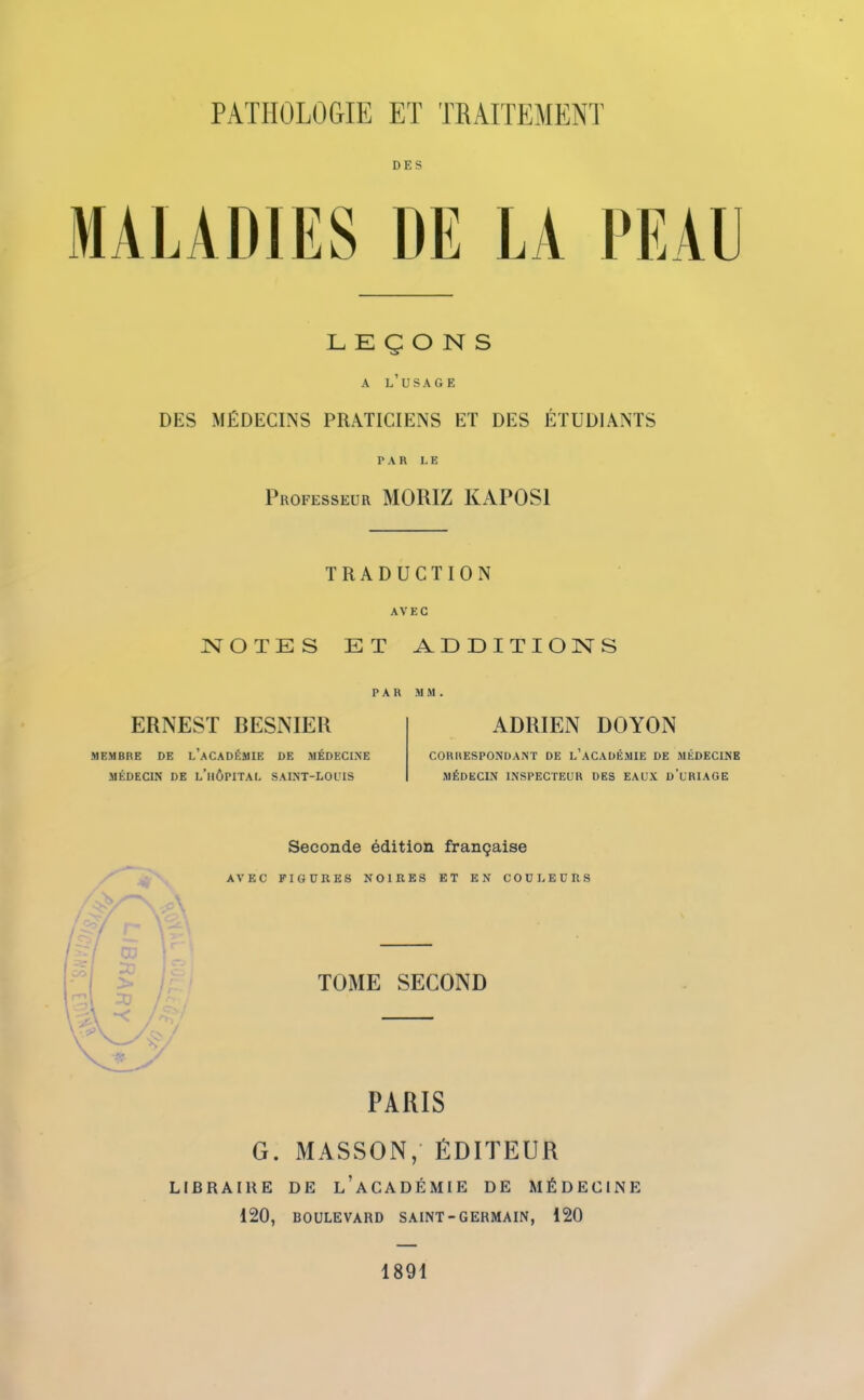 DES MALADIES DE LA PEAU LEÇONS A L'USAGE DES MÉDECINS PRATICIENS ET DES ÉTUDIANTS PAR L B Professeur MORIZ KAPOS1 TRADUCTION AVEC NOTES ET ADDITIONS PAR M M. ERNEST BESNIER ADRIEN DOYON MEMBRE DE L'ACADÉMIE DE MÉDECINE CORRESPONDANT DE L'ACADÉMIE DE MÉDECINE MÉDECIN DE L'HÔPITAL SAINT-LOUIS MÉDECIN INSPECTEUR DES EAUX d'URIAGE Seconde édition française AVEC FIGURES NOIRES ET EN COULEURS TOME SECOND PARIS G. MASSON, ÉDITEUR LIBRAIRE DE l'aCADÉMIE DE MÉDECINE 120, BOULEVARD SAINT - GERMAIN, 120 1891