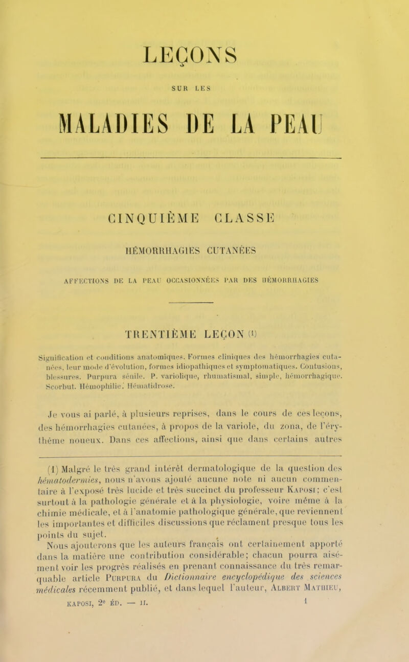 LEÇONS S U R LES MALADIES DE LA PEAl CINQUIÈME CLASSE HÉMORRHAG1ES CUTANÉES AFFECTIONS DE LA PEAU OCCASIONNÉES PAR DES BÉJtORRHAGIES TRENTIÈME LEÇON U) Signification et conditions auatomlques. Formes cliniques des hémorrfaagies cuta- nées, leur mode d'évolution, formes idiopathiques et symptomatiques. Contusions, blessures. Purpura sénile. P. variolique, rhumatismal, simple, héuiorrhagique. Scorbut. Hémophilie. Héuiatidrosè. Je vous ai parlé, à plusieurs reprises, dans le cours de ces leçons, des héinorrhagies eulanées, à propos de la variole, du Zona, de l'éry- thême noueux. Dans ces affections, ainsi que dans certains autres (1) Malgré le très grand intérêt dermatologique de la question des hématodermies, nous n'avons ajouté aucune noie ni aucun commen- taire à L'exposé très lucide et très succinct, du professeur Kaposi; c'est surtout à la pathologie générale et à la physiologie, voire même à la chimie médicale, et à l'anatomie pathologique générale, que reviennent les importantes et difficiles discussions que réclament presque tous les points du sujet. Nous ajouterons que les auteurs français ont certainement apporté dans la matière une contribution considérable; chacun pourra aise- nieni voir les progrès réalisés en prenant connaissance du très remar- quable article Purpura du Dictionnaire encyclopédique des sciences médicales récemment publie, et dans lequel l'auteur, Albert Matdiei ,