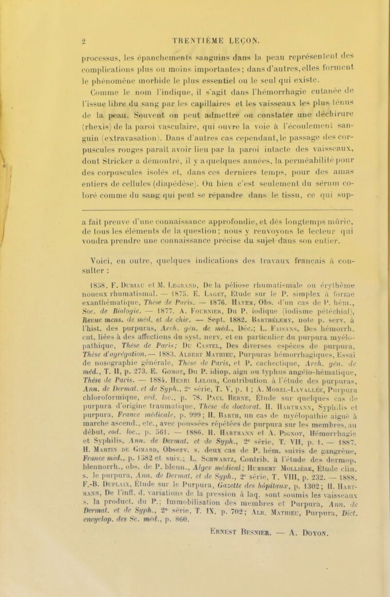 processus, les epancbements sanguins dans La peau représentent «les complications plus ou moins importantes; dans d'autres, elles forment le phénomène morbide le plus esseantie] ou le seul qui existe. Comme Le nom L'indique, il s'agit dans l'hémorrhagie cutanée de l'issue libre du sang par les capillaires et les vaisseaux les plus tenus de La peau. Souvent on peut admettre on constater une déchirure ^rhexis de la paroi vascuraire, qui ouvre la voie à l'écoulement san- guin (extravasation). Dans d'autres cas cependant, le passage des cor- puscules rouges parait avoir Lieu par La paroi intacte des vaisseaux, dont. Stricker a démontré, il y a quelques années, la perméabilité pour des corpuscules isolés et, dans ces derniers temps, pour des amas entiers de cellules (diapédèse). Ou bien c'esl seulement du sérum co- loré comme du sang qui peut se répandre dans le tissu, ce qui sup- afait preuve d'une connaissance approfondie*et dés longtemps mûrie, de tous les éléments de La question; nous y renvoyons le lecteur <|iii voudra prendre une connaissance précise du sujet dans son entier. Voici, en outre, quelques indications des travaux français à con- sulter : 1858. F. Duriau et M. Legrand, De la péliose rhumatismale mi érytbème noueux rhumatismal.— iST.'i. E. Laget, Elude sur le P. simples a forme exantbématique, Thèsé de Paris. — 1876. Havem, Obs. d'un cas de l». hém., Soc. de Biologie. — 1877. A. Foiknier, Du P. indique (iodisme pétéchial), Revue mens, deméd. et de ehir. — Sept. 1882. Barthélémy, note p. serv. à l'hist. des purpuras, Axoh. gui. de méd., Dec.; I,. Faisans, Des hémorrh. eut. liées à des affections du sysl. nerv. et en particulier du purpura mvélu- pathique, Thèse de Paris; Du Castel, Des diverses espèces de purpura. Thèse d'agrégation.— -188:*. Albert Mathieu, Purpuras hémorrhagiques, lissai de nosographie générale. Thèse <le. Paris, et P. cachectique, Arch. gén. de méd., T. II, p. 273. E. Gomot, Du P. idiop. aaagii ou typhus an^éïo-bémaliqu<\ Thèse de Paris. — 1884. Hemïi I.ki.oir, Contribution à L'étude des purpuras, Ann. de Dermat. et de Syph,, 2e série, T. V, p. t ; A. Morel-Lavallée, Purpura chioToforMque, eod. toc., p. 78. Paul Berne, Étude sur quelques cas de purpura d'origine traumalupie. Thèse de doctorat. H. Hartmann, Syphilis el purpura, France médicale p. 999; H. Barth, un cas de myélopalhie aiguë à marche asrend., etc., avec |><,nssées répétées de purpura sur les membres, au début, eod. Inc.. p. 56*. — 1880. II. Hartmann el A. Ph;nht, Hémorrba^i- et Syphilis. .\nn. de Dermat. et de Syph., 2e série. T. VII, p. i. — lss7. H. Martin de Gimard, Observ. s. deul cas de P. hém. suivis de gangrène, France mèd... p. 1382 et suiv.; L. Schwartz, Gonlrib. h l'étude des dcrniop. blennorrh., obs. de P. blenn., Alger médical; Himbert Mollièhk, Etude clin, s. le purpura, Ann. de Dermat. et de Sijph., 2 série, T. VIII, p. 232. — 1888. F.-B. Dri'LAix. Étude sur le Purpura, Gazette des hôpitaux, p. 1302; H. Hart- mann, De finfl'. d. variations de la pression à laq. sont soumis les vaisseaux s. la produel, du P.; Immobilisation des membres et Purpura, Ann de Dermat. el de St/ph., 2 série. T. IX, p. 7(>2 ; Au*. Mathieu, Purpura, Met. ewip-hp. drs Se. méd., p. MO. Kkxkst Besnfeh, — A. Doyon.