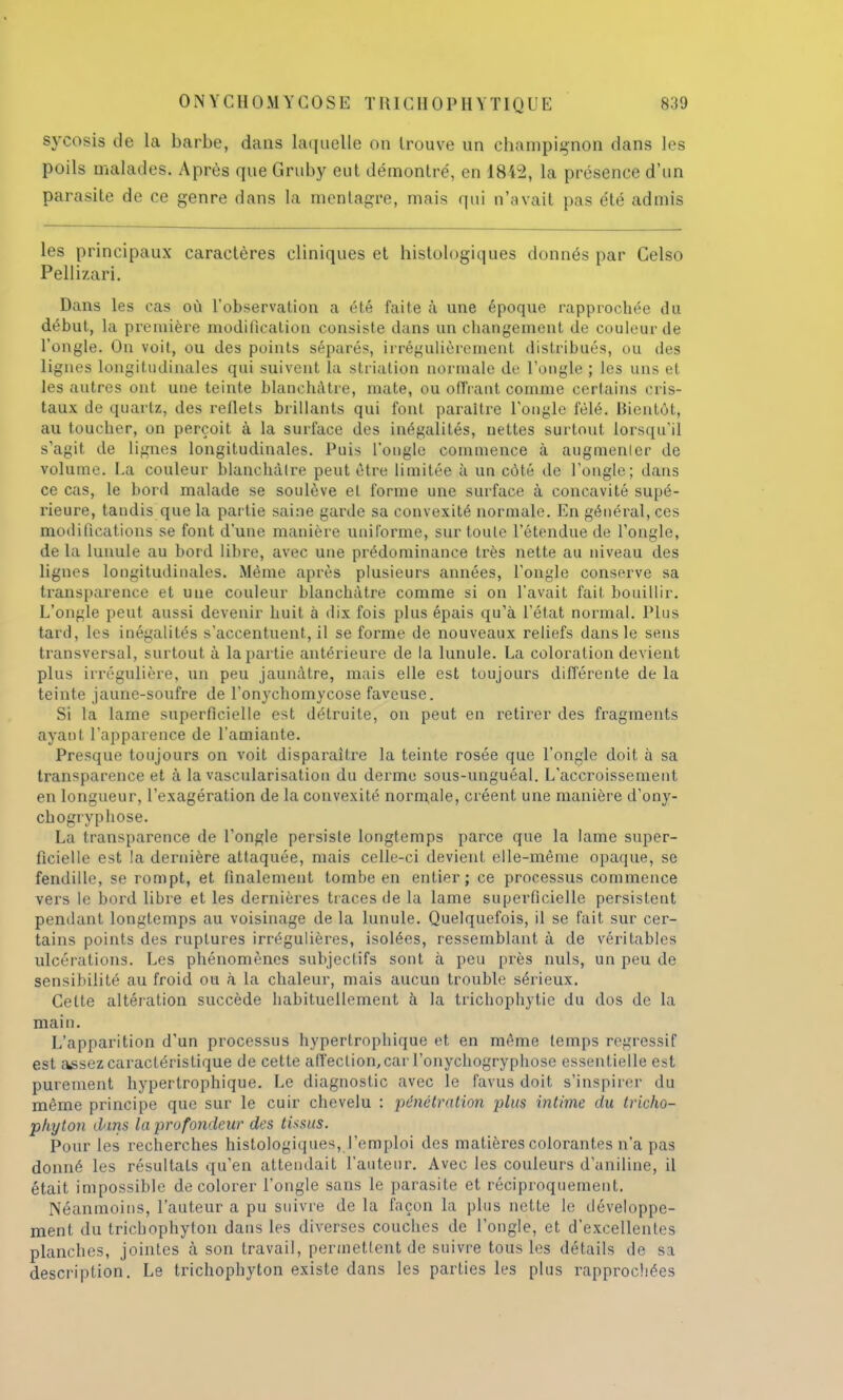 sycosis de la barbe, dans laquelle on trouve un champignon dans les poils malades. Après que Gruby eut démontré, en 1842, la présence d'un parasite de ce genre dans la mentagre, mais qui n'avait pas été admis les principaux caractères cliniques et histologiques donnés par Celso Pellizari. Dans les cas où l'observation a été faite à une époque rapprochée du début, la première modification consiste dans un changement de couleur de l'ongle. On voit, ou des points séparés, irrégulièrement distribués, ou des lignes longitudinales qui suivent la striation normale de l'ongle ; les uns et les autres ont une teinte blanchâtre, mate, ou offrant comme certains cris- taux de quartz, des reflets brillants qui font paraître l'ongle fêlé. Bientôt, au toucher, on perçoit à la surface des inégalités, nettes surtout lorsqu'il s'agit de lignes longitudinales. Puis l'ongle commence à augmenter de volume. La couleur blanchâtre peut être limitée à un côté de l'ongle; dans ce cas, le bord malade se soulève et forme une surface à concavité supé- rieure, tandis que la partie saine garde sa convexité normale. En général, ces modifications se font d'une manière uniforme, sur toute l'étendue de l'ongle, de la lunule au bord libre, avec une prédominance très nette au niveau des lignes longitudinales. Même après plusieurs années, l'ongle conserve sa transparence et une couleur blanchâtre comme si on l'avait fait bouillir. L'ongle peut aussi devenir huit à dix fois plus épais qu'à l'état normal. Plus tard, les inégalités s'accentuent, il se forme de nouveaux reliefs dans le sens transversal, surtout à la partie antérieure de la lunule. La coloration devient plus irrégulière, un peu jaunâtre, mais elle est toujours différente de la teinte jaune-soufre de l'onychomycose faveuse. Si la lame superficielle est détruite, on peut en retirer des fragments ayant l'apparence de l'amiante. Presque toujours on voit disparaître la teinte rosée que l'ongle doit à sa transparence et à la vascularisation du derme sous-unguéal. L'accroissement en longueur, l'exagération de la convexité normale, créent une manière d'ony- chogryphose. La transparence de l'ongle persiste longtemps parce que la lame super- ficielle est la dernière attaquée, mais celle-ci devient elle-même opaque, se fendille, se rompt, et finalement tombe en entier; ce processus commence vers le bord libre et les dernières traces de la lame superficielle persistent pendant longtemps au voisinage de la lunule. Quelquefois, il se fait sur cer- tains points des ruptures irrégulières, isolées, ressemblant à de véritables ulcérations. Les phénomènes subjectifs sont à peu près nuls, un peu de sensibilité au froid ou à la chaleur, mais aucun trouble sérieux. Cette altération succède habituellement à la trichophytie du dos de la main. L'apparition d'un processus hypertrophique et en même temps régressif est assez caractéristique de cette affection, car l'onychogryphose essentielle est purement hypertrophique. Le diagnostic avec le Favua doit s'inspirer du même principe que sur le cuir chevelu : pénétration jrius intime du tricho- phyton dans la profondeur des tissus. Pour les recherches histologiques, l'emploi des matières colorantes n'a pas donné les résultats qu'en attendait l'auteur. Avec les couleurs d'aniline, il était impossible décolorer l'ongle sans le parasite et réciproquement. Néanmoins, l'auteur a pu suivre de la façon la plus nette le développe- ment du tricbophyton dans les diverses couches de l'ongle, et d'excellentes planches, jointes à son travail, permettent de suivre tous les détails de sa description. Le trichophyton existe dans les parties les plus rapprochées