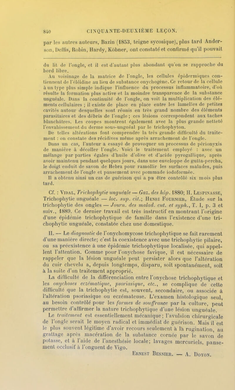 par les autres ailleurs, Bazin (1853, teigne sycosique), plus tard Ander- son, Deffis, Robin, Hardy, Kôbner, ont constaté et confirmé qu'il pouvait du lit de l'ongle, et il est d'autant plus abondant qu'on se rapproche du bord libre. Au voisinage de la matrice de l'ongle, les cellules épidermiques con- tiennent de l'éléidine au lieu de substance onychogène. Ce retour de la cellule à un type plus simple indique l'influence du processus inflammat oire, d'où résulte la formation plus active et la moindre transparence de la substance unguéale. Dans la continuité de l'ongle, on voit la multiplication des élé- ments cellulaires ; il existe de place en place entre les lamelles de petites cavités autour desquelles sont réunis en très grand nombre des éléments parasitaires et des débris de l'ongle; ces lésions correspondent aux taches blanchâtres. Les coupes montrent également avec la plus grande netteté l'envahissement du derme sous-unguéal parle tricbopbvton. De telles altérations font comprendre la très grande difficulté du traite- ment : on constate des récidives même après arrachement de l'ongle. Dans un cas, l'auteur a essayé de provoquer un processus de périonyxis de manière à décoller l'ongle. Voici le traitement employé : avec un mélange par parties égales d'huile d'olive et d'acide pyrogallique, après avoir maintenu pendant quelques jours, dans une enveloppe de gutla-percha, le doigt enduit de savon de Hebra pour ramollir les surfaces malades, puis arrachement de l'ongle et pansement avec pommade iodoformée. Il a obtenu ainsi un cas de guérison qui a pu être contrôlé six mois plus tard. Cf. : Vidal, Trichophytie unguéale — Gaz. des hop. 1880; H. Lespinasse, Trichophytie unguéale — loc. sup. cit.; Henri Fournier, Étude sur la trichophytie des ongles — Journ. des malad. eut. et syph., T. I, p. 3 et suiv., 1889. Ce dernier travail est très instructif en montrant l'origine d'une épidémie trichophytique de famille dans l'existence d'une tri- chophytie unguéale, constatée chez une domestique. IL — Le diagnostic de l'onychomycose trichophytique se fait rarement d'une manière directe; c'est la coexistence avec une trichophytie pilaire, ou sa préexistence à une épidémie trichophytique localisée, qui appel- lent l'attention. Comme pour l'onychose favique, il est nécessaire de rappeler que la lésion unguéale peut persister alors que l'altération du cuir chevelu a, depuis longtemps, disparu, soit spontanément, soit à la suite d'un traitement approprié. La difficulté de la différenciation entre l'onychose trichophytique et les onychoses eczêmatique, psoriasique, etc., se complique de cette difficulté que la trichophytie est, souvent, secondaire, ou associée à l'altération psoriasique ou eczémateuse. L'examen histologique seul, au besoin contrôlé pour les formes de souffrance par la culture, peut permettre d'affirmer la nature trichophytique d'une lésion unguéale. Le traitement est essentiellement mécanique ; l'avulsion chirurgicale de l'ongle serait le moyen radical et immédiat de guérison. Mais il est le plus souvent légitime d'avoir recours seulement à la rugination au grattage après macération de la substance cornée par le savon de potasse, et à l'aide de l'anesthésie locale; lavages mercuriels, panse- ment occlusif à l'onguent de Vigo. Ernest Besnier. — A. Doyon.