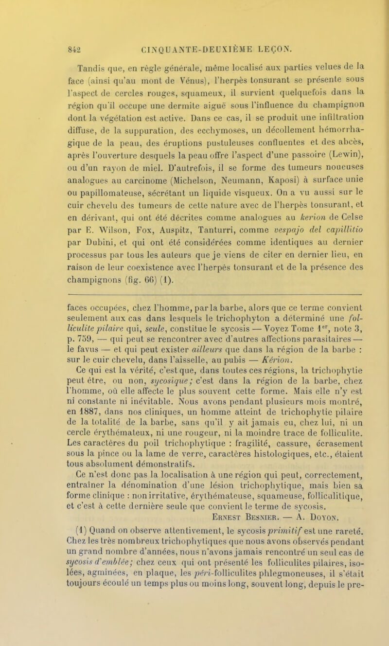 Tandis que, en règle générale, même localisé aux parties velues de la face (ainsi qu'au mont de Vénus), l'herpès tonsurant se présente sous l'aspect de cercles rouges, squameux, il survient quelquefois dans la région qu'il occupe une dermite aiguë sous l'influence du champignon dont la végétation est active. Dans ce cas, il se produit une infiltration diffuse, de la suppuration, des ecchymoses, un décollement hémorrha- gique de la peau, des éruptions pustuleuses confluenles et des abcès, après l'ouverture desquels la peau offre l'aspect d'une passoire (Lewin), ou d'un rayon de miel. D'autrefois, il se forme des tumeurs noueuses analogues au carcinome (Michelson, Neumann, Kaposi) à surface unie ou papillomateuse, sécrétant un liquide visqueux. On a vu aussi sur le cuir chevelu des tumeurs de cette nature avec de l'herpès tonsurant, et en dérivant, qui ont été décrites comme analogues au kerion de Celse par E. Wilson, Fox, Auspitz, Tanturri, comme vespajo del capillitio par Dubini, et qui ont été considérées comme identiques au dernier processus par tous les auteurs que je viens de citer en dernier lieu, en raison de leur coexistence avec l'herpès tonsurant et de la présence des champignons (fig. 66) (1). faces occupées, chez l'homme, parla barbe, alors que ce terme convient seulement aux cas dans lesquels le trichophyton a déterminé une fol- liculite pilaire qui, seule, constitue le sycosis — Voyez Tome 1er, note 3, p. 759, — qui peut se rencontrer avec d'autres affections parasitaires — le favus — et qui peut exister ailleurs que dans la région de la barbe : sur le cuir chevelu, dans l'aisselle, au pubis — Kérion. Ce qui est la vérité, c'est que, dans toutes ces régions, la trichophylie peut être, ou non, sycosïque ; c'est dans la région de la barbe, chez l'homme, où elle affecte le plus souvent cette forme. Mais elle n'y est ni constante ni inévitable. Nous avons pendant plusieurs mois montré, en 1887, dans nos cliniques, un homme atteint de trichophylie pilaire de la totalité de la barbe, sans qu'il y ait jamais eu, chez lui, ni un cercle érythémateux, ni une rougeur, ni la moindre trace de folliculite. Les caractères du poil trichophytique : fragilité, cassure, écrasement sous la pince ou la lame de verre, caractères histologiques, etc., étaient tous absolument démonstratifs. Ce n'est donc pas la localisation à une région qui peut, correctement, entraîner la dénomination d'une lésion trichophytique, mais bien sa forme clinique : nonirritative, érylhémateuse, squameuse, folliculitique, et c'est à cette dernière seule que convient le terme de sycosis. Ernest Besmer. — A. Doyon. (1) Quand on observe attentivement, le sycosis primitif estime rareté. Chez les très nombreux trichophytiques que nous avons observés pendant un grand nombre d'années, nous n'avons jamais rencontré un seul cas de sxjcosis d'emblée; chez ceux qui ont présenté les foliiculites pilaires, iso- lées, agminées, en plaque, les /«H-folliculites phlegmoneuses, il s'était toujours écoulé un temps plus ou moins long, souvent long, depuis le pre-