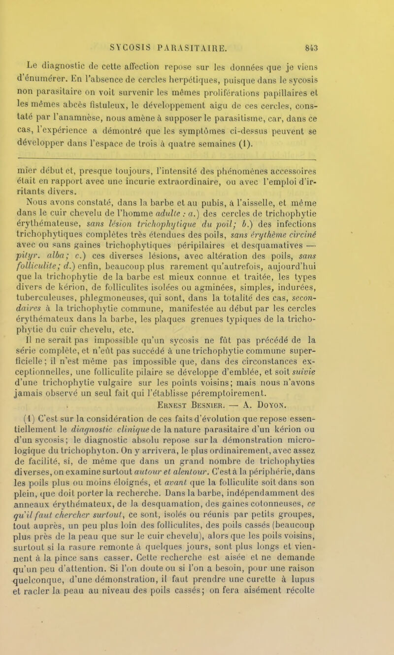 Le diagnostic de cette affection repose sur les données que je viens d'énume'rer. En l'absence de cercles herpétiques, puisque dans le sycosis non parasitaire on voit survenir les mêmes proliférations papillaires et les mêmes abcès fistuleux, le développement aigu de ces cercles, cons- taté par l'anamnèse, nous amène à supposer le parasitisme, car, dans ce cas, l'expérience a démontré que les symptômes ci-dessus peuvent se développer dans l'espace de trois à quatre semaines (1). mier début et, presque toujours, l'intensité des phénomènes accessoires était en rapport avec une incurie extraordinaire, ou avec l'emploi d'ir- ritants divers. Nous avons constaté, dans la barbe et au pubis, à l'aisselle, et même dans le cuir chevelu de l'homme adulte : a.) des cercles de trichophytie érythémateuse, sans lésion trichophytique du poil; b.) des infections trichophytiques complètes très étendues des poils, sans ërythème circiné avec ou sans gaines trichophytiques péripilaires et desquamatives — pityr. alba; c.) ces diverses lésions, avec altération des poils, sans folliculite; d.) enfin, beaucoup plus rarement qu'autrefois, aujourd'hui que la trichophytie de la barbe est mieux connue et traitée, les types divers de kérion, de folliculites isolées ou agminées, simples, indurées, tuberculeuses, phlegmoneuses, qui sont, dans la totalité des cas, secon- da ires à la trichophytie commune, manifestée au début par les cercles érythémateux dans la barbe, les plaques grenues typiques de la tricho- phytie du cuir chevelu, etc. Il ne serait pas impossible qu'un sycosis ne fût pas précédé de la série complète, et n'eût pas succédé à une trichophytie commune super- ficielle; il n'est même pas impossible que, dans des circonstances ex- ceptionnelles, une folliculite pilaire se développe d'emblée, et soit suivie d'une trichophytie vulgaire sur les points voisins; mais nous n'avons jamais observé un seul fait qui l'établisse péremptoirement. Ernest Besnier. — A. Doyon. (1) C'est sur la considération de ces faits d'évolution que repose essen- tiellement le diagnostic clinique de la nature parasitaire d'un kérion ou d'un sycosis; le diagnostic absolu repose sur la démonstration micro- logique du trichophy ton. On y arrivera, le plus ordinairement, avec assez de facilité, si, de même que dans un grand nombre de trichophyties diverses, on examine surtout autour et alentour. C'est à la périphérie, dans les poils plus ou moins éloignés, et avant que la folliculite soit dans son plein, que doit porter la recherche. Dans la barbe, indépendamment des anneaux érythémateux, de la desquamation, des gaines cotonneuses, ce qu 'il faut chercher surtout, ce sont, isolés ou réunis par petits groupes, tout auprès, un peu plus loin des folliculites, des poils cassés (beaucoup plus près de la peau que sur le cuir chevelu), alors que les poils voisins, surtout si la rasure remonte à quelques jours, sont plus longs et vien- nent à la pince sans casser. Cette recherche est aisée et ne demande qu'un peu d'attention. Si l'on doute ou si l'on a besoin, pour une raison quelconque, d'une démonstration, il faut prendre une curette à lupus et racler la peau au niveau des poils cassés; on fera aisément récolte