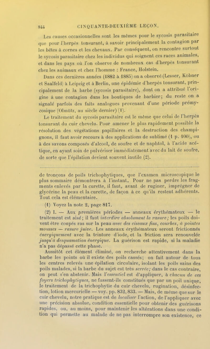 Les causes occasionnelles sont les mêmes pour le sycosis parasitaire que pour l'herpès tonsurant, à savoir principalement la contagion par les bêtes à cornes et les chevaux. Par conséquent, on rencontre surtout le sycosis parasitaire chez les individus qui soignent ces races animales, et dans les pays où l'on observe de nombreux cas d'herpès tonsurant chez les animaux et chez l'homme : France, Holstein. Dans ces dernières années (1882 à 1885) on a observé (Lesser, Kobner et Saalfeld) à Leipzig et à Berlin, une épidémie d'herpès tonsurant, prin- cipalement de la barbe (sycosis parasitaire), dont on a attribué l'ori- gine à une contagion dans les boutiques de barbier; du reste on a signalé parfois des faits analogues provenant d'une période prémy- cosique (Olmutz, au siècle dernier) (1). Le traitement du sycosis parasitaire est le même que celui de l'herpès tonsurant du cuir chevelu. Pour amener le plus rapidement possible la résolution des végétations papillaires et la destruction des champi- gnons, il faut avoir recours à des applications de sublimé (1 p. 100), ou à des savons composés d'alcool, de soufre et de naphtol, à l'acide acé- tique, en ayant soin de pulvériser immédiatement avec du lait de soufre, de sorte que l'épilalion devient souvent inutile (2). de tronçons de poils trichophytiques, que l'examen microscopique le plus sommaire démontrera à l'instant. Pour ne pas perdre les frag- ments enlevés par la curette, il faut, avant de ruginer, imprégner de glycérine la peau et la curette, de façon à ce qu'ils restent adhérents. Tout cela est élémentaire. (1) Voyez la note 2, page 817. (2) I. — Aux premières périodes — anneaux érythémateux — le traitement est aisé; il faut interdire absolument la rasure; les poils doi- vent être coupés ras sur la peau avec des ciseaux fins, courbes, à pointes mousses — rasure juive. Les anneaux érythémateux seront frictionnés énergiquement avec la teinture d'iode, et la friction sera renouvelée jusqu'à desquamation énergique. La guérison est rapide, si la maladie n'a pas dépassé cette phase. Aussitôt cet élément éliminé, on recherche attentivement dans la barbe les points où il existe des poils cassés; on fait autour de tous les centres relevés une épilation circulaire, isolant les poils sains des poils malades, si la barbe du sujet est très serrée; dans le cas contraire, on peut s'en abstenir. Mais Yessentiel est d'appliquer, à chacun de ces foyers trichophytiques, ne fussent-ils constitués que par un poil unique, le traitement de la trichophytie du cuir chevelu, rugination, désinfec- tion, lotion mercurielle — voy. pp. 832, 833. — Mais, de même que sur le cuir chevelu, notre pratique est de localiser l'action, de l'appliquer avec une précision absolue, condition essentielle pour obtenir des guérisons rapides, ou, au moins, pour maintenir les altérations dans une condi- tion qui permette au malade de ne pas interrompre son existence, ce