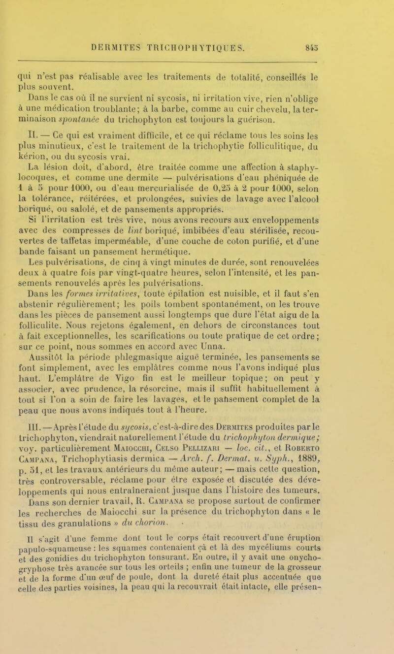 qui n'est pas réalisable avec les traitements de totalité, conseillés le plus souvent. Dans le cas où il ne survient ni sycosis, ni irritation vive, rien n'oblige à une médication troublante; à la barbe, comme au cuir chevelu, la ter- minaison spontanée du trichophyton est toujours la guérison. II. — Ce qui est vraiment diftîeile, et ce qui réclame tous les soins les plus minutieux, c'est le traitement de la trichophytie folliculitique, du kérion, ou du sycosis vrai. La lésion doit, d'abord, être traitée comme une affection à staphy- locoques, et comme une dermile — pulvérisations d'eau phéniquée de 1 à 5 pour 1000, ou d'eau mercurialisée de 0,25 à 2 pour 1000, selon la tolérance, réitérées, et prolongées, suivies de lavage avec l'alcool boriqué, ou salolé, et de pansements appropriés. Si l'irritation est très vive, nous avons recours aux enveloppements avec des compresses de liât boriqué, imbibées d'eau stérilisée, recou- vertes de taffetas imperméable, d'une couche de coton purifié, et d'une bande faisant un pansement hermétique. Les pulvérisations, de cinq à vingt minutes de durée, sont renouvelées deux à quatre fois par vingt-quatre heures, selon l'intensité, et les pan- sements renouvelés après les pulvérisations. Dans les formes irritatives, toute épilation est nuisible, et il faut s'en abstenir régulièrement; les poils tombent spontanément, on les trouve dans les pièces de pansement aussi longtemps que dure l'état aigu de la folliculile. Nous rejetons également, en dehors de circonstances tout à fait exceptionnelles, les scarifications ou toute pratique de cet ordre; sur ce point, nous sommes en accord avec Unna. Aussitôt la période phlegmasique aiguë terminée, les pansements se font simplement, avec les emplâtres comme nous l'avons indiqué plus haut. L'emplâtre de Vigo fin est le meilleur topique ; on peut y associer, avec prudence, la résorcine, mais il suffit habituellement à tout si l'on a soin de faire les lavages, et le pansement complet de la peau que nous avons indiqués tout à l'heure. III. — Aprèsl'étude du sycosis, c'est-à-dire des Dermites produites parle trichophyton, viendrait naturellement l'étude du trichophyton dermique; voy. particulièrement Maioccui, Celso Pellizaki — loc. eif., et Robekto Ca.mpana, Trichophytiasis dermica —Arch. f. Dermat. u. Syph., 1889, p. 51, et les travaux antérieurs du même auteur; —mais cette question, très controversable, réclame pour être exposée et disculée des déve- loppements qui nous entraîneraient jusque dans l'histoire des tumeurs. Dans son dernier travail, R. Campana se propose surtout de confirmer les recherches de Maiocchi sur la présence du trichophyton dans « le tissu des granulations » du chorion. Il s'agit d'une femme dont tout le corps était recouvert d'une éruption papulo-squameuse : les squames contenaient çà et là des mycéliums courts et des gonidies du trichophyton tonsurant. Eu outre, il y avait une onycho- »ryphose très avancée sur tous les orteils ; enfin une tumeur de la grosseur et de la forme d'un œuf de poule, dont la dureté était plus accentuée que celle des parties voisines, la peau qui la recouvrait était intacte, elle présen-