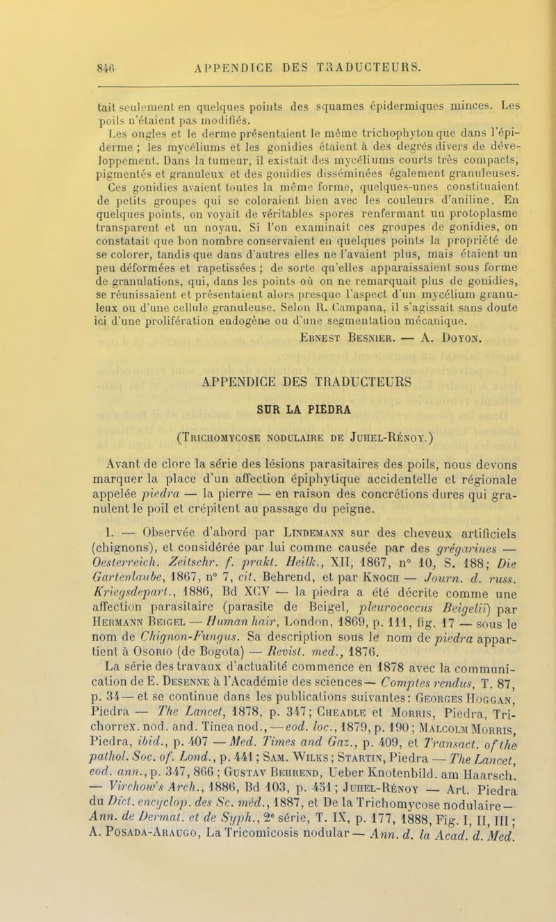 840 APPENDICE DES TRADUCTEURS. tait seulement en quelques points des squames épidermiques minces. Les poils n'étaient pas modifiés. Les ongles et le derme présentaient le même trichopbyton que dans l'épi- derme ; les mycéliums et les gonidies étaient à des degrés divers de déve- loppement. Dans la tumeur, il existait des mycéliums courts très compacts, pigmentés et granuleux et des gonidies disséminées également granuleuses. Ces gonidies avaient toutes la même forme, quelques-unes constituaient de petits groupes qui se coloraient bien avec les couleurs d'aniline. En quelques points, on voyait de véritables spores renfermant un protoplasme transparent et un noyau. Si l'on examinait ces groupes de gonidies, on constatait que bon nombre conservaient en quelques points la propriété de se colorer, tandis que dans d'autres elles ne l'avaient plus, mais étaient un peu déformées et rapetissées ; de sorte qu'elles apparaissaient sous forme de granulations, qui, dans les points où on ne remarquait plus de gonidies, se réunissaient et présentaient alors presque l'aspect d'un mycélium granu- leux ou d'une cellule granuleuse. Selon R. Campana, il s'agissait sans doute ici d'une prolifération endogène ou d'une segmentation mécanique. Ebnest Besnier. — A. Doyon. APPENDICE DES TRADUCTEURS SUR LA PIEDRA (Tricuomycose nodulaire de Jurel-Rénoy.) Avant de clore la série des lésions parasitaires des poils, nous devons marquer la place d'un affection épiphylique accidentelle et régionale appelée piedra — la pierre — en raison des concrétions dures qui gra- nulent le poil et crépitent au passage du peigne. 1. — Observée d'abord par Lindemann sur des cheveux artificiels (chignons), et considérée par lui comme causée par des grégarines — Oesterreich. Zeitschr. f. prakt. Heilk., XII, 1867, n° 10, S. 188; Die Gartenlaube, 1867, n° 7, cit. Behrend, et par Knoch — Journ. d. russ. Kriegsdeparl., 1886, Bd XCV — la piedra a été décrite comme une affection parasitaire (parasite de Beigel, pleurococcus BeigelU) par Hermann Beigel — Human hair, London, 1869, p. 111, fig. 17 — Sous le nom de Chignon-Fungus. Sa description sous le nom de piedra appar- tient à Osorio (de Bogota) — Revist. med., 1876. La série des travaux d'actualité commence en 1878 avec la communi- cation de E. Desenne à l'Académie des sciences— Comptes rendus, T. 87, p. 34—et se continue dans les publications suivantes: Georges Hoggan Piedra — The Lancet, 1878, p. 347; Cheadle et Morris, Piedra, Tri- chorrex. nod. and. Tineanod., — eod. toc, 1879, p. 190; Malcolm Morris Piedra, ibid., p. 407 —Med. Times and Gaz., p. 409, et Transact. ofthe palhol. Soc. of. Lond., p. 441 ; Sam. Wilks ; Startin, Piedra — The Lancet eod. ann., p. 347, 866 ; Gustav Bedrend, Ueber Knotenbild. ara Haarsch'. — Virchows Arch., 1886, Bd 103, p. 451; Juhel-Rénoy — Art. Piedra du Di'ct. enctjclop. des Se. méd., 1887, et De la Trichomycose nodulaire- Ann. de Dermat. et de Syph., 2e série, T. IX, p. 177, 1888, Fig. I, II III • A. Posada-Araugo, La Tricomicosis nodular— Ann. d. la Acad. d. Med.
