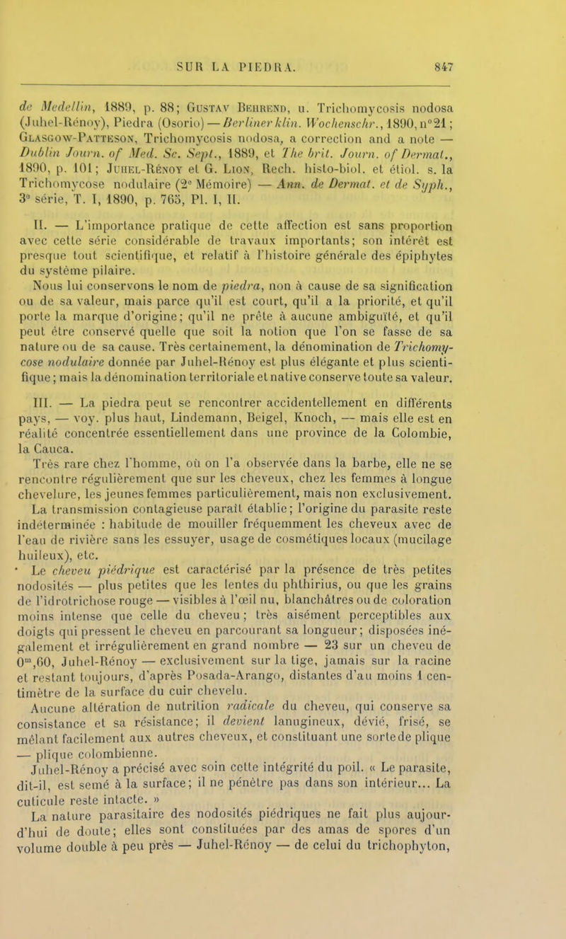 dr Medellin, 188!), p. 88; Gustav Behrenu, u. Triehomycosis nodosa (Juhel-Rénoy), Piedra (Osorio) — Berliner klin. Wochenschr., 1890,n°21 ; Glasgow-Patteson, Trichomycosis nodosa, a correction and a note — Dublin Journ. <>/' Med. Se. Sept., 1889, et The brit. Jour», of Dermat., 1890, p. 101; Juiiel-Rénoy et G. Lion, Rech. histo-biol. et étiol. s. la Trichomycose nodulaire (2e Mémoire) — Ann. du Dermat. et de Syph., 3* série, T. 1, 1890, p. 765, Pl. I, IL IL — L'importance pratique de cette affection est sans proportion avec cette série considérable de travaux importants; son intérêt est presque tout scientifique, et relatif à l'histoire générale des épipliytes du système pilaire. Nous lui conservons le nom de piedra, non à cause de sa signification ou de sa valeur, mais parce qu'il est court, qu'il a la priorité, et qu'il porte la marque d'origine; qu'il ne prête à aucune ambiguïté, et qu'il peut être conservé quelle que soit la notion que l'on se fasse de sa nature ou de sa cause. Très certainement, la dénomination de Trichomy- cose nodulaire donnée par Juhel-Hénoy est plus élégante et plus scienti- fique ; mais la dénomination territoriale et native conserve toute sa valeur. III. — La piedra peut se rencontrer accidentellement en différents pays, — voy. plus haut, Lindemann, Beigel, Knoch, — mais elle est en réalité concentrée essentiellement dans une province de la Colombie, la Cauca. Très rare chez l'homme, où on l'a observée dans la barbe, elle ne se rencontre régulièrement que sur les cheveux, chez les femmes à longue chevelure, les jeunes femmes particulièrement, mais non exclusivement. La transmission contagieuse parait établie; l'origine du parasite reste indéterminée : habitude de mouiller fréquemment les cheveux avec de l'eau de rivière sans les essuyer, usage de cosmétiques locaux (mucilage huileux), etc.  Le cheveu piédrîque est caractérisé par la présence de très petites nodosités — plus petites que les lentes du phthirius, ou que les grains de l'idrotrichose rouge — visibles à l'œil nu, blanchâtres ou de coloration moins intense que celle du cheveu ; très aisément perceptibles aux doigts qui pressent le cheveu en parcourant sa longueur; disposées iné- galement et irrégulièrement en grand nombre — 23 sur un cheveu de 0m,00, Juhel-Bénoy — exclusivement sur la tige, jamais sur la racine et restant toujours, d'après Posada-Arango, distantes d'au moins 1 cen- timètre de la surface du cuir chevelu. Aucune altération de nutrition radicale du cheveu, qui conserve sa consistance et sa résistance; il devient lanugineux, dévié, frisé, se mêlant facilement aux autres cheveux, et constituant une sorte de plique — plique colombienne. Juhel-Rénoy a précisé avec soin cette intégrité du poil. « Le parasite, dit-il, est semé à la surface; il ne pénètre pas dans son intérieur... La cuticule reste intacte. » La nature parasitaire des nodosités piédriques ne fait plus aujour- d'hui de doute; elles sont constituées par des amas de spores d'un volume double à peu près — Juhel-Rénoy — de celui du trichophyton,