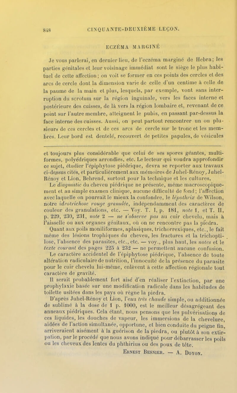 ECZÉMA MARGINÉ Je vous parlerai, en dernier lieu, de l'eczéma marginé de Hebra; les parties génitales et leur voisinage immédiat sont le siège le plus habi- tuel de celte affection; on voit se former en ces points des cercles et des arcs de cercle dont la dimension varie de celle d'un centime à celle de la paume de la main et plus, lesquels, par exemple, vont sans inter- ruption du scrotum sur la région inguinale, vers les faces interne et postérieure des cuisses, de là vers la région lombaire et, revenant de ce point sur l'autre membre, atteignent le pubis, en passant par-dessus la face interne des cuisses. Aussi, on peut partout rencontrer un ou plu- sieurs de ces cercles et de ces arcs de cercle sur le tronc et les mem- bres. Leur bord est dentelé, recouvert de petites papules, de vésicules et toujours plus considérable que celui de ses spores géantes, multi- formes, polyédriques arrondies, etc. Le lecteur qui voudra approfondir ce sujet, étudier l'épiphytose piédrique, devra se reporter aux travaux ci-dessus cités, et particulièrement aux mémoires de Juhel-Rénoy, Juhei- Rénoy et Lion, Behrend, surtout pour la technique et les cultures. Le diagnostic du cheveu piédrique ne présente, même macroscopique- ment et au simple examen clinique, aucune difficulté de fond ; l'affection avec laquelle on pourrait le mieux la confondre, le lépolhrix deWilson, notre idrolrichose rouge granulée, indépendamment des caractères de couleur des granulations, etc. — Voy. T. I, p. 181, note 1, et T. II, p. 229, 230, 231, note 2 — ne s'observe pas au cuir chevelu, mais à l'aisselle ou aux organes génitaux, où on ne rencontre pas la piedra. Quant aux poils moniliformes, aplasiques, trichorrexiques, etc., le fait même des lésions trophiques du cheveu, les fractures et la trichopti- lose, l'absence des parasites, etc., etc. — voy., plus haut, les notes et le texte courant des pages 225 à 232 — ne permettent aucune confusion. Le caractère accidentel de l'épiphytose piédrique, l'absence de toute altération radiculairede nutrition, l'innocuité delà présence du parasite pour le cuir chevelu lui-même, enlèvent à cette affection régionale tout caractère de gravité. Il serait probablement fort aisé d'en réaliser l'extinction, par une prophylaxie basée sur une modification radicale dans les habitudes de toilette usitées dans les pays où règne la piedra. D'après Juhel-Rénoy et Lion, l'eau très chaude simple, ou additionnée de sublimé à la dose de 1 p. 1000, est le meilleur désagrégeant des anneaux piédriques. Cela étant, nous pensons que les pulvérisations de ces liquides, les douches de vapeur, les immersions de la chevelure, aidées de l'action simultanée, opportune, et bien conduite du peigne fin, arriveraient aisément à la guérison de la piedra, ou plutôt à son extir- pation, par le procédé que nous avons indiqué pour débarrasser les poils ou les cheveux des lentes du phthirius ou des poux de tête. Ernest Besnier. —- A. Doyon.