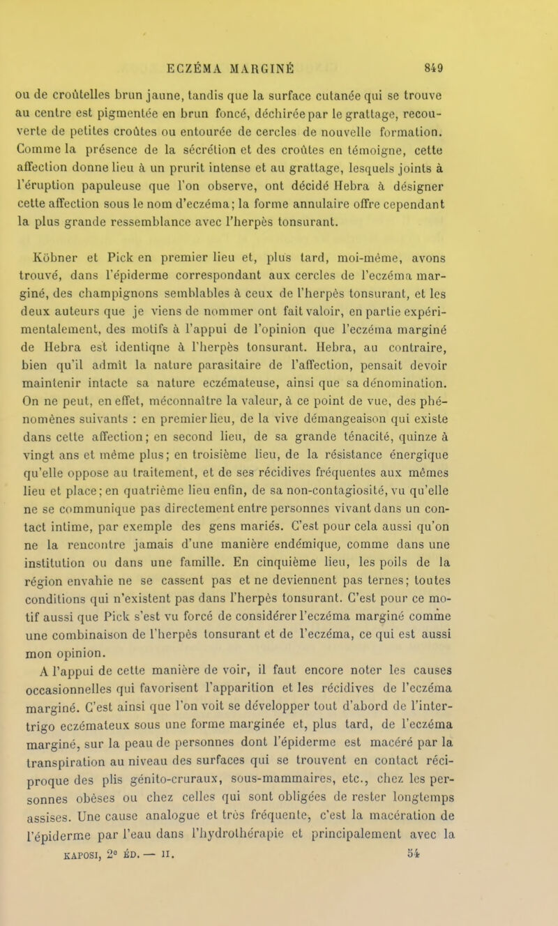 ou de croûtelles brun jaune, tandis que la surface cutanée qui se trouve au centre est pigmentée en brun foncé, déchirée par le grattage, recou- verte de petites croûtes ou entourée de cercles de nouvelle formation. Comme la présence de la sécrétion et des croûtes en témoigne, cette affection donne lieu à un prurit intense et au grattage, lesquels joints à l'éruption papuleuse que l'on observe, ont décidé Hebra à désigner cette affection sous le nom d'eczéma; la forme annulaire offre cependant la plus grande ressemblance avec l'herpès tonsurant. Kobner et Pick en premier lieu et, plus tard, moi-même, avons trouvé, dans l'e'piderme correspondant aux cercles de l'eczéma mar- giné, des champignons semblables à ceux de l'herpès tonsurant, et les deux auteurs que je viens de nommer ont fait valoir, en partie expéri- mentalement, des motifs à l'appui de l'opinion que l'eczéma marginé de Hebra est identiqne à l'herpès tonsurant. Hebra, au contraire, bien qu'il admit la nature parasitaire de l'affection, pensait devoir maintenir intacte sa nature eczémateuse, ainsi que sa dénomination. On ne peut, en effet, méconnaître la valeur, à ce point de vue, des phé- nomènes suivants : en premier lieu, de la vive démangeaison qui existe dans cette affection; en second lieu, de sa grande ténacité, quinze à vingt ans et même plus; en troisième lieu, de la résistance énergique qu'elle oppose au traitement, et de ses récidives fréquentes aux mêmes lieu et place; en quatrième lieu enfin, de sa non-contagiosité, vu qu'elle ne se communique pas directement entre personnes vivant dans un con- tact intime, par exemple des gens mariés. C'est pour cela aussi qu'on ne la rencontre jamais d'une manière endémique, comme clans une institution ou dans une famille. En cinquième lieu, les poils de la région envahie ne se cassent pas et ne deviennent pas ternes; toutes conditions qui n'existent pas dans l'herpès tonsurant. C'est pour ce mo- tif aussi que Pick s'est vu forcé de considérer l'eczéma marginé comme une combinaison de l'herpès tonsurant et de l'eczéma, ce qui est aussi mon opinion. A l'appui de cette manière de voir, il faut encore noter les causes occasionnelles qui favorisent l'apparition et les récidives de l'eczéma marginé. C'est ainsi que l'on voit se développer tout d'abord de l'inter- trigo eczémateux sous une forme marginée et, plus tard, de l'eczéma marginé, sur la peau de personnes dont l'épiderme est macéré par la transpiration au niveau des surfaces qui se trouvent en contact réci- proque des plis génito-cruraux, sous-mammaires, etc., chez les per- sonnes obèses ou chez celles qui sont obligées de rester longtemps assises. Une cause analogue et très fréquente, c'est la macération de l'épiderme par l'eau dans l'hydrothérapie et principalement avec la KAPOSI, 2° ÉD. — II. 54