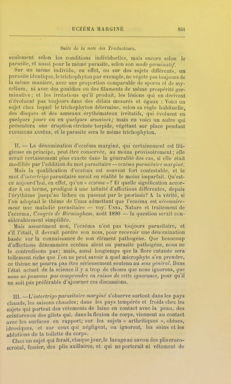 Suite de la note des Traducteurs. seulement selon les conditions individuelles, mais encore selon le parasite, et aussi pour le même parasite, selon son mode germinatif. Sur un même individu, en effet, ou sur des sujets différents, un parasite identique, le trichophyton par exemple, ne végète pas toujours de la même manière, avec une proportion comparable de spores et de my- célium, ni avec des gonidies ou des filaments de même prospérité ger- minative; et les irritations qu'il produit, les lésions qui en dérivent n'évoluent pas toujours dans des délais mesurés et égaux : Voici un sujet chez lequel le trichophyton détermine, selon sa règle habituelle, des disques et des anneaux érythémaleux irritatifs, qui évoluent en quelques jours ou en quelques semaines; mais en voici un autre qui présentera une éruption circinée torpide, végétant sur place pendant plusieurs années, et le parasite sera le même trichophyton. II. — La dénomination d'eczéma marginé, qui certainement est liti- gieuse en principe, peut être conservée, au moins provisoirement; elle serait certainement plus exacte dans la généralité des cas, si elle élait modifiée par l'addition du mot parasitaire — eczéma parasitaire marginé. Mais la qualification d'eczéma est souvent fort contestable, et le mot d'fntertrigo parasitaire serait en réalité le moins imparfait. Qu'est- ce aujourd'hui, en effet, qu'un « eczéma »? Et quelle signification accor- der à un terme, prodigué à une infinité d'affections différentes, depuis l'érythème jusqu'au lichen en passant par le psoriasis? A la vérité, si l'on adoptait le thème de Unna admettant que l'eczéma est nécessaire- ment une maladie parasitaire — voy. Unna, Nature et traitement de l'eczéma, Congrès de Birmingham, août 1890 — la question serait con- sidérablement simplifiée. Mais assurément non, l'eczéma n'est pas toujours parasitaire, et s'il l'était, il devrait perdre son nom, pour recevoir une dénomination basée sur la connaissance de son élément pathogène. Que beaucoup d'affections dénommées eczéma aient un parasite pathogène, nous ne le contredisons pas; mais, aussi longtemps que la flore cutanée sera tellement riche que l'on ne peut savoir à quel micropbyte s'en prendre, ce thème ne pourra pas être sérieusement soutenu au sens général. Dans l'état actuel de la science il y a trop de choses que nous ignorons, que nous ne pouvons pas comprendre en raison de cette ignorance, pour qu'il ne soit pas préférable d'ajourner ces discussions. III. —Vintertrigo parasitaire marginé s'observe surtout dans les pays chauds, les saisons chaudes; dans les pays tempérés et froids chez les sujets qui portent des vêlements de laine en contact avec la peau, des ceinturesou des gilets qui, dans la flexion du corps, viennent au contact avec les surfaces en rapport; sur les sujets « arthritiques », obèses, idrosiques, et sur ceux qui négligent, ou ignorent, les soins et les ablutions de la toilette du corps. Chez un sujet qui ferait,chaque jour.le lavageau savon des pliscruro- scrotal, fessier, des plis axillaires, et qui ne porterait ni vêtement de
