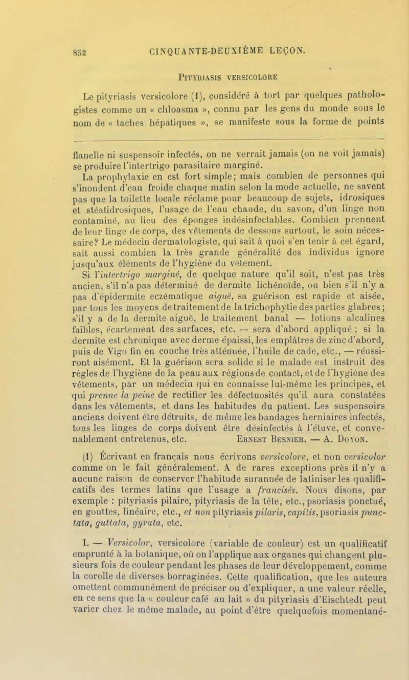 Pityriasis versicolore Lepilyriasis versicolore (I), considéré à tort par quelques patholo- gistes comme un « chloasma », connu par les gens du monde sous le nom de « taches hépatiques », se manifeste sous la forme de points flanelle ni suspensoir infectés, on ne verrait jamais (on ne voit jamais) se produire l'interlrigo parasitaire marginé. La prophylaxie en est fort simple; mais combien de personnes qui s'inondent d'eau froide chaque matin selon la mode actuelle, ne savent pas que la toilette locale réclame pour beaucoup de sujets, idrosiques et stéalidrosiques, l'usage de l'eau chaude, du savon, d'un linge non contaminé, au lieu des éponges indésinfeclables. Combien prennent de leur linge de corps, des vêtements de dessous surtout, le soin néces- saire? Le médecin dermalologiste, qui sait à quoi s'en tenir à cet égard, sait aussi combien la très grande généralité des individus ignore jusqu'aux éléments de l'hygiène du vêtement. Si Yintertrigo marginé, de quelque nature qu'il soit, n'est pas très ancien, s'il n'a pas déterminé de dermite lichénoïde, ou bien s'il n'y a pas d'épidermite eczématique aiguë, sa guérison est rapide et aisée, par tous les moyens de traitement de la trichophytie des parties glabres; s'il y a de la dermite aiguë, le traitement banal — lotions alcalines faibles, écartement des surfaces, etc. — sera d'abord appliqué ; si la dermite est chronique avec derme épaissi, les emplâtres de zinc d'abord, puis de Vigo fin en couche très atténuée, l'huile de cade, etc., — réussi- ront aisément. Et la guérison sera solide si le malade est instruit des règles de l'hygiène de la peau aux régions de contact, et de l'hygiène des vêtements, par un médecin qui en connaisse lui-même les principes, et qui prenne la peine de rectifier les défectuosités qu'il aura constatées dans les vêtements, et dans les habitudes du patient. Les suspensoirs anciens doivent être détruits, de même les bandages herniaires infectés, tous les linges de corps doivent être désinfectés à l'étuve, et conve- nablement entretenus, etc. Ernest Besnier. — A. Doyon. (1) Ecrivant en français nous écrivons versicolore, et non versicolor comme on le fait généralement. A de rares exceptions près il ny a aucune raison de conserver l'habitude surannée de latiniser les qualifi- catifs des termes latins que l'usage a francisés. Nous disons, par exemple : pityriasis pilaire, pityriasis de la téte, etc.,psoriasis ponctué, en gouttes, linéaire, etc., et non pityriasispilaris, capilis, psoriasis punc- tata, guttata, gyrata, etc. I. — Versicolor, versicolore (variable de couleur) est un qualificatif emprunté à la botanique, où on l'applique aux organes qui changent plu- sieurs fois de couleur pendant les phases de leur développement, comme la corolle de diverses borraginées. Cette qualification, que les auteurs omettent communément de préciser ou d'expliquer, a une valeur réelle, en ce sens que la « couleur café au lait » du pityriasis d'Eischtedt peut varier chez le même malade, au point d'être quelquefois momentané-
