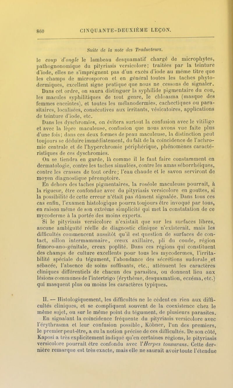 Suite de la note des Traducteurs. le coup d'ongle le lambeau desquamatif chargé de microphyles, pathognonomique du pityriasis versicolore; traitées par la teinture d'iode, elles ne s'imprègnent pas d'un excès d'iode au même titre que les champs de microsporon et en général toutes les taches phyto- dermiques, excellent signe pratique que nous ne cessons de signaler. Dans cet ordre, on saura distinguer la syphilide pigmentaire du cou, les macules syphilitiques de tout genre, le chloasma (masque des femmes enceintes), et toutes les mélanodermies, cachectiques ou para- sitaires, localisées, consécutives aux irritants, vésicatoires, applications de teinture d'iode, etc. Dans les dyschromies, on évitera surtout la confusion avec le vitiligo et avec la lèpre maculeuse, confusion que nous avons vue faite plus d'une fois; dans ces deux formes de peau maculeuse, la distinction peut toujours se déduire immédiatement, du fait de la coïncidence de l'achro- mie centrale et de l'hyperchromie périphérique, phénomènes caracté- ristiques de ces dyschromies. On se tiendra en garde, Là comme il le faut faire constamment en dermatologie, contre les taches simulées, contre les amas séborrhéiques, contre les crasses de tout ordre; l'eau chaude et le savon serviront de moyen diagnostique péremptoire. En dehors des taches pigmentaires, la roséole maculeuse pourrait, à la rigueur, être confondue avec du pityriasis versicolore en gouttes, si la possibilité de cette erreur n'était pas dûment signalée. Dans tous ces cas enfin, l'examen histologique pourra toujours être invoqué par tous, en raison même de son extrême simplicité qui met la constatation de ce mycoderme à la portée des moins experts. Si le pityriasis versicolore n'existait que sur les surfaces libres, aucune ambiguïté réelle de diagnostic clinique n'existerait, mais les difficultés commencent aussitôt qu'il est question de surfaces de con- tact, sillon intermammaire, creux axillaire, pli du coude, région fémoro-ano-génitale, creux poplité. Dans ces régions qui constituent des champs de culture excellents pour tous les mycodermes, l'irrita- bilité spéciale du tégument, l'abondance des sécrétions sudorale.et sébacée, l'absence de soins suffisants, etc., atténuent les caractères cliniques différentiels de chacun des parasites, ou donnent lieu aux lésions communes de l'interlrigo (érythème, desquamation, eczéma, etc.) qui masquent plus ou moins les caractères typiques. II. — Hislologiquement, les difficultés ne le cèdent en rien aux diffi- cultés cliniques, et se compliquent souvent de la coexistence chez le même sujet, ou sur le même point du tégument, de plusieurs parasites. En signalant la coïncidence fréquente du pityriasis versicolore avec l'érylhrasma et leur confusion possible, Kobner, l'un des premiers, le premier peut-être, a eu la notion précise de ces difficultés. De son côté, Kaposi a très explicitement indiqué qu'en certaines régions, le pityriasis versicolore pourrait être confondu avec Y Herpès tonsurans. Celte der- nière remarque est très exacte, mais elle ne saurait avoir toute l'étendue