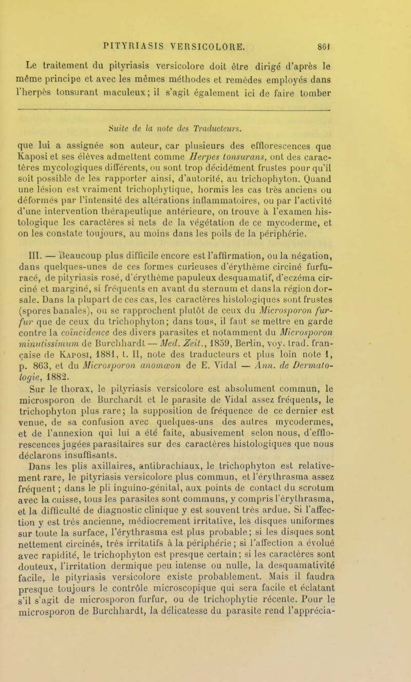 Le traitement du pityriasis versicolore doit être dirige' d'après le même principe et avec les mêmes méthodes et remèdes employés dans l'herpès tonsurant maculeux; il s'agit également ici de faire tomber Suite de la note des Traducteurs. que lui a assignée son auteur, car plusieurs des efflorescences que Kaposiet ses élèves admettent comme Herpès tonsurans, ont des carac- tères mycologiques différents, ou sont trop décidément frustes pour qu'il soit possible de les rapporter ainsi, d'autorité, au trichophyton. Quand une lésion est vraiment trichophytique, hormis les cas très anciens ou déformés par l'intensité des altérations inflammatoires, ou par l'activité d'une intervention thérapeutique antérieure, on trouve à l'examen his- tologique les caractères si nets de la végétation de ce mycoderme, et on les constate toujours, au moins dans les poils de la périphérie. III. — Beaucoup plus difficile encore est l'affirmation, ou la négation, dans quelques-unes de ces formes curieuses d'érythème circiné furfu- racé, de pityriasis rosé, d'érythème papuleux desquamatif, d'eczéma cir- ciné et marginé, si fréquents en avant du sternum et dans la région dor- sale. Dans la plupart de ces cas, les caractères histologiques sont frustes (spores banales), ou se rapprochent plutôt de ceux du Microsporon fur- fur que de ceux du trichophyton; dans tous, il faut se mettre en garde contre la coïncidence des divers parasites et notamment du Microsporon minutissimum de Burchhardt — Med. Zeit., 1859, Berlin, voy. trad. fran- çaise de Kaposi, 1881, t. II, note des traducteurs et plus loin note 1, p. 863, et du Microsporon anomœon de E. Vidal — Ann. de Dermato- logie, 1882. Sur le thorax, le pityriasis versicolore est absolument commun, le microsporon de Burchardt et le parasite de Yidal assez fréquents, le trichophyton plus rare; la supposition de fréquence de ce dernier est venue, de sa confusion avec quelques-uns des autres mycodermes, et de l'annexion qui lui a été faite, abusivement selon nous, d'efflo- rescences jugées parasitaires sur des caractères histologiques que nous déclarons insuffisants. Dans les plis axillaires, antibrachiaux, le trichophyton est relative- ment rare, le pityriasis versicolore plus commun, et l'érythrasma assez fréquent ; dans le pli inguino-génital, aux points de contact du scrotum avec la cuisse, tous les parasites sont communs, y compris l'érythrasma, et la difficulté de diagnostic clinique y est souvent très ardue. Si l'affec- tion y est très ancienne, médiocrement irritative, les disques uniformes sur toute la surface, l'érythrasma est plus probable; si les disques sont nettement circinés, très irritatifs à la périphérie ; si l'affection a évolué avec rapidité, le trichophyton est presque certain; si les caractères sont douteux, l'irritation dermique peu intense ou nulle, la desquamativité facile, le pityriasis versicolore existe probablement. Mais il faudra presque toujours le contrôle microscopique qui sera facile et éclatant s'il s'agit de microsporon furfur, ou de trichophytie récente. Pour le microsporon de Burchhardt, la délicatesse du parasite rend l'apprécia-
