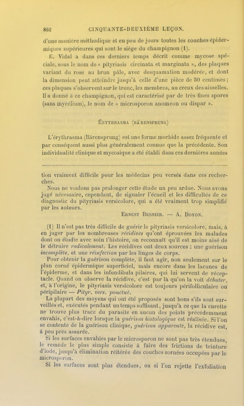 d'une manière méthodique et en peu de jours toutes les couches épider- miques supérieures qui sont le siège du champignon (1). E. Vidal a dans ces derniers temps décrit comme mycose spé- ciale, sous le nom de « pityriasis circinata et marginata », des plaques variant du rose au brun pale, avec desquamation modérée, et dont la dimension peut atteindre jusqu'à celle d'une pièce de 50 centimes; ces plaques s'observent sur le tronc, les membres, au creux des aisselles, lia donné à ce champignon, qui est caractérisé par de très fines spores (sans mycélium), le nom de « microsporon anomeon ou dispar ». ÉRYTURASMA (BÂ RENSPRUNG) L'érythrasma (Bàrensprung) est une forme morbide assez fréquente et par conséquent aussi plus généralement connue que la précédente. Son individualité clinique et mycosique a été établi dans ces dernières années tion vraiment difficile pour les médecins peu versés dans ces recher- ches. Nous ne voulons pas prolonger celte étude un peu ardue. Nous avons jugé nécessaire, cependant, de signaler l'écueil et les difficultés de ce diagnostic du pityriasis versicolore, qui a été vraiment trop simplifié par les auteurs. Ernest Besnier. — A. Doyon. (1) Il n'est pas très difficile de guérir le pityriasis versicolore, mais, à en juger par les nombreuses récidives qu'ont éprouvées les malades dont on étudie avec soin l'histoire, on reconnaît qu'il est moins aisé de le détruire radicalement. Les récidives ont deux sources : une guérison incomplète, et une réinfection par les linges de corps. Pour obtenir la guérison complète, il faut agir, non seulement sur le plan corné épidermique superficiel, mais encore dans les lacunes de l'épidémie, et dans les infundibula pilaires, qui lui servent de récep- tacle. Quand on observe la récidive, c'est par là qu'on la voit débuter, et, à l'origine, le pityriasis versicolore est toujours périfolliculaire ou péripilaire — Pitijr. vers, ponctué. La plupart des moyens qui ont été proposés sont bons s'ils sont sur- veillés et, exécutés pendant un temps suffisant, jusqu'à ce que la curette ne trouve plus trace du parasite en aucun des points précédemment envahis, c'est-à-dire lorsque la guérison histologique est réalisée., Si l'on se contente de la guérison clinique, guérison apparente, la récidive est, à peu près assurée. Si les surfaces envahies par le microsporon ne sont pas très étendues le remède le plus simple consiste à faire des frictions de teinture d'iode, jusqu'à élimination réitérée des couches cornées occupées par le microsporon. Si les surfaces sont plus étendues, ou si l'on rejette Texfoliation