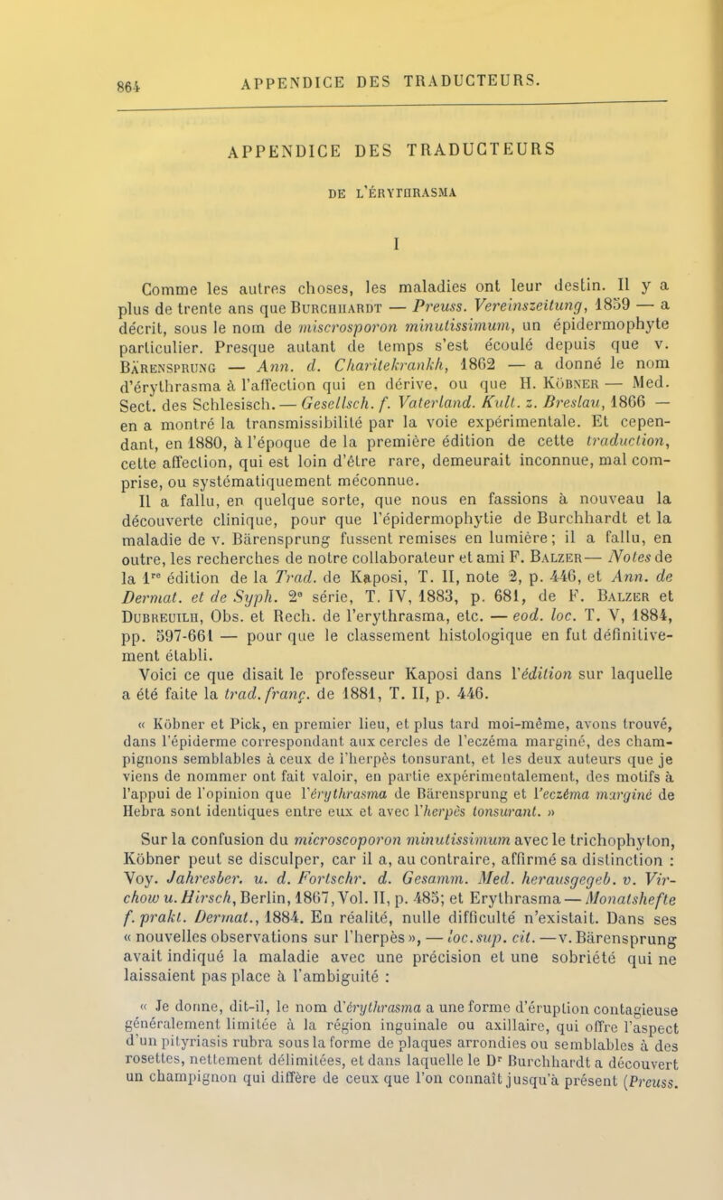 APPENDICE DES TRADUCTEURS. APPENDICE DES TRADUCTEURS DE L'ÉRYTORASMA I Comme les autres choses, les maladies ont leur destin. Il y a plus de trente ans que Rurchuardt — Preuss. Vereinszeitung, 1859 — a décrit, sous le nom de miscrosporon minulissimum, un épidermophyte particulier. Presque autant de temps s'est écoulé depuis que v. Bàrensprung — Ami. d. Charitékrankh, 1862 — a donné le nom d'érythrasma à l'affection qui en dérive, ou que H. KôBNER — Med. Sect. des Schlesisch. — Gesellsch. f. Vaterland. KulL. z. Breslau, 1866 — en a montré la transmissibilité par la voie expérimentale. Et cepen- dant, en 1880, à l'époque de la première édition de cette traduction, cette affection, qui est loin d'être rare, demeurait inconnue, mal com- prise, ou systématiquement méconnue. Il a fallu, en quelque sorte, que nous en fassions à nouveau la découverte clinique, pour que l'épidermophytie de Burchhardt et la maladie de v. Bàrensprung fussent remises en lumière; il a fallu, en outre, les recherches de notre collaborateur et ami P. Balzer— Notes de la lre édition de la Trad. de Kaposi, T. II, note 2, p. 446, et Ann. de Bermat. et de Syph. 2° série, T. IV, 1883, p. 681, de P. Balzer et Dubreuilh, Obs. et Rech. de l'erythrasma, etc. — eod. loc. T. V, 1884, pp. 597-661 — pour que le classement histologique en fut définitive- ment établi. Voici ce que disait le professeur Kaposi dans Yédilion sur laquelle a été faite la trad.franç. de 1881, T. II, p. 446. « Kôbner et Pick, en premier lieu, et plus tard moi-même, avous trouvé, dans l'épiderme correspondant aux cercles de l'eczéma marginé, des cham- pignons semblables à ceux de l'herpès tonsurant, et les deux auteurs que je viens de nommer ont fait valoir, en partie expérimentalement, des motifs à l'appui de l'opinion que Yérythrasma de Bàrensprung et ['eczéma marginé de Hebra sont identiques entre eux et avec Yherpès tonsurant. » Sur la confusion du microscoporon minutissimum avec le trichophyton, Kôbner peut se disculper, car il a, au contraire, affirmé sa distinction : Voy. Jahresber. u. d. Fortschr, d. Gesamm. Med. herausgegeb. v. Vir- chow u.Hirsch, Berlin, 1867, Vol. II, p. 485; et Erylhrasma — Monatshefte f.prakt. Derrnat., 1884. En réalité, nulle difficulté n'existait. Dans ses « nouvelles observations sur l'herpès », — loc.sup. cil. —v. Bàrensprung avait indiqué la maladie avec une précision et une sobriété qui ne laissaient pas place à l'ambiguité : « Je donne, dit-il, le nom d'érythrasma a une forme d'éruption contagieuse généralement limitée à la région inguinale ou axillaire, qui offre l'aspect d'un pityriasis rubra sous la forme de plaques arrondies ou semblables à des rosettes, nettement délimitées, et dans laquelle le Dr Burchhardt a découvert un champignon qui diffère de ceux que l'on connaît jusqu'à présent (Preicss.