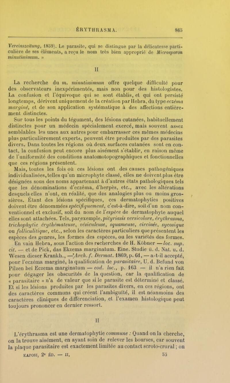 ÉRYTHUASMA. 86.) Vercinszeitung, 1859). Le parasite, qui se dislingue par la délicatesse parti- culière de ses éléments, a reçu le nom très bien approprié de Microsporon minutissinium. » II La recherche du m. minutissimum offre quelque difficulté pour des observateurs inexpérimentés, mais non pour des histulogistes. La confusion et l'équivoque qui se sont établis, et qui ont persisté longtemps, dérivent uniquement de la création parllebra,du type eczéma nunr/iné, et de son application systématique à des affections entière- ment distinctes. Sur tous les points du tégument, des lésions cutanées, habituellement distinctes pour un médecin spécialement exercé, mais souvent assez semblables les unes aux autres pour embarrasser ces mêmes médecins plus particulièrement experts, peuvent être produites par des parasites divers. Dans toutes les régions où deux surfaces cutanées sont en con- tact, la confusion peut encore plus aisément s'établir, en raison même de l'uniformité des conditions anatomotopographiques et fonctionnelles que ces régions présentent. Mais, toutes les fois où ces lésions ont des causes pathogéniques individualisées, telles qu'un microphyte classé, elles ne doivent plus être désignées sous des noms appartenant à d'autres états pathologiques tels que les dénominations d'eczéma, d'herpès, etc., avec les altérations desquels elles n'ont, en réalité, que des analogies plus ou moins gros- sières. Étant des lésions spécifiques, ces dermatophyties positives doivent être dénommées spécifiquement, c'est-à-dire, soit d'un nom con- ventionnel et exclusif, soit du nom de l'espèce de dermatophyte auquel elles sont attachées. Tels, par exemple, pityriasis versicolore, érythrasma, trichophytie érylhémateuse, vésiculeuse, squameuse, circinée, sycosique ou folliculitique, etc., selon les caractères particuliers que présentent les espèces des genres, les formes des espèces, ou les variétés des formes. En vain Hebra, sous l'action des recherches de H. Kobner —loc. sup. cit. — et de Pick, das Ekzema marginatum. Eine. Studie u. d. Nat. u. d. Wesen dieser Krankh., —\Arch. f. Dermat. 1869, p. 61, — a-t-il accepté, pour l'eczéma marginé, la qualification de parasitaire, U. d. Befund von Pilzen bei Eczéma marginatum—eod. loc, p. 163 — il n'a rien fait pour dégager les obscurités de la question, car la qualification de « parasitaire » n'a de valeur que si le parasite est déterminé et classé. Et si les lésions produites par les parasites divers, en ces régions, ont des caractères communs qui créent l'ambiguïté, il est néanmoins des caractères cliniques de différenciation, et l'examen histologique peut toujours prononcer en dernier ressort. 11 L'érythrasma est une dermatophytie commune : Quand on la cherche, on la trouve aisément, en ayant soin de relever les bourses, car souvent la plaque parasitaire est exactement limitée au contact scroto-crural ; on KAPOSI, 2 ÉD. — II. 53