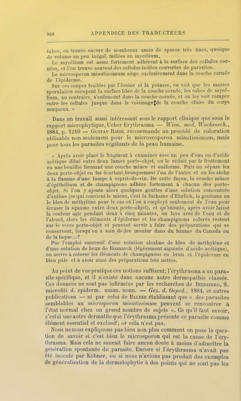 tubes, on trouve encore de nombreux amas de spores très fines, quoique de volume un peu inégal, mêlées au mycélium. Le mycélium est assez fortement adhérent à la surface des cellules cor- nées, et l'on trouve souvent des cellules isolées couvertes de parasites. Le microsporon minutissimum siège exclusivement dans la couche cornée de l'épiderme. Sur ces coupes traitées par l'éosine et la potasse, on voit que les masses sporulaires occupent la surface libre de la couche cornée, les tubes de mycé- lium, au contraire, s'enfoncent dans la couche cornée, et on les voit ramper entre les cellules jusque dans le voisinage Jde la couche claire du corps muqueux. » Dans un travail aussi intéressant sous le rapport clinique que sous le rapport microphytique, Ueber Erythrasma — Wien. med. Wochensch., 1884, p. 1210 — Gustav Rieul recommande un procédé de coloration utilisable non seulement pour le microscoporon minutissimum, mais pour tous les parasites végétants de la peau humaine. « Après avoir placé le fragment à examiner avec un peu d'eau ou d'acide acétique dilué entre deux lames porte-objet, ou le réduit par le frottement en une bouillie formant une couche mince et uniforme. Puis on sépare les deux porte-objet en les écartant brusquement l'un de l'autre et on les sèche à la flamme d'une lampe à esprit-de-virt. De cette façon, la couche mince d'épithélium et de champignons adhère fortement à chacun des porte- objet. Si l'on y ajoute alors quelques gouttes d'une solution concentrée d'aniline (ce qui convient le mieux, c'est la fuchsine d'Ehrlich, la gentiane ou le bleu de méthylène pour le cas où l'on a employé seulement de l'eau pour écraser la squame entre deux porte-objet), et qu'ensuite, après avoir laissé la couleur agir pendant deux à cinq minutes, on lave avec de l'eau et de l'alcool, alors les éléments d'épiderme et les champignons colorés restent sur le verre porte-objet et peuvent servir à faire des préparations qui se conservent, lorsqu'on a soin de [les monter dans du baume du Canada ou de la laque...? Par l'emploi successif d'une solution alcaline de bleu de méthylène et d'une solution de brun de Bismarck (légèrement aiguisée d'acide acétique), on arrive à colorer les éléments de champignons en brun et l'épiderme en bleu pâle et à avoir ainsi des préparations très nettes. Au point de vue pratique ces notions suffisent; l'érythrasma a un para- site spécifique, et il n'existe dans aucune autre dermopathie classe'e. Ces données ne sont pas infirmées par les recherches de Bizzozero, S. microfiti d. epiderm. uman. nonn. — Gaz. d. Osped., 188-4, et autres publications — ni par celui de Balzer établissant que « des parasites semblables au microsporon minutissimum peuvent se rencontrer à l'état normal chez un grand nombre de sujets ». Ce qu'il faut savoir, c'est si une autre dermatileque l'érythrasma présente ce parasite comme élément essentiel et exclusif; or cela n'est pas. Nous ne nous expliquons pas bien non plus comment on pose la ques- tion de savoir si c'est bien le microsporon qui est la cause de l'éry- thrasma. Mais cela ne saurait faire aucun doute à moins d'admettre la génération spontanée du parasite. Encore si l'érythrasma n'avait pas été inoculé par Kôbner, ou si nous n'avions pas produit des exemples de généralisation de la dermatophytie à des points qui ne sont pas les