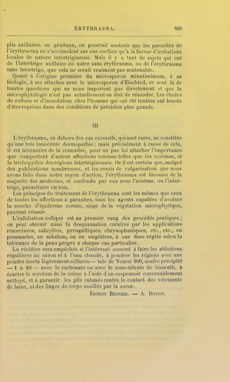 plis axillaires ou génitaux, on pourrait soutenir que les parasites de l'érythrasma ne s'accumulent sur une surface qu'à la faveur d'irritations locales de nature intertrigineuse. Mais il y a tant de sujets qui ont de l'intertrigo axillaire ou autre sans e'rythrasma, ou de l'érythrasma sans intertrigo, que cela ne serait vraiment pas soutenable. Quant à l'origine première du microsporon minutissimum, à sa biologie, à ses attaches avec le microsporon d'Eischted, ce sont là de hautes questions qui ne nous importent pas directement et que la microphytologie n'est pas actuellement en état de résoudre. Les études de culture et d'inoculation chez l'homme qui ont été tentées ont besoin d'être reprises dans des conditions de précision plus grande. 111 L'érythrasma, en dehors des cas excessifs, qui sont rares, ne constitue qu'une très innocente dermopathie ; mais précisément à cause de cela, il est nécessaire de la connaître, pour ne pas lui attacher l'importance que comportent d'autres affections voisines telles que les eczémas, et la trichopythie des régions intertrigineuses. Or il est certain que, malgré des publications nombreuses, et les essais de vulgarisation que nous avons faits dans notre rayon d'action, l'érythrasma est inconnu de la majorité des médecins, et confondu par eux avec l'eczéma, ou l'inter- trigo, parasitaire ou non. Les principes du traitement de l'érythrasma sont les mêmes que ceux de toutes les affections à parasites, tous les agents capables d'avulser la couche d'épiderme cornée, siège de la végétation microphytique, peuvent réussir. L'exfoliation iodique est au premier rang des procédés pratiques ; on peut obtenir aussi la desquamation curative par les applications résorcinées, salicylées, pyrogalliques, chrysophaniques, etc., etc., en pommades, en solution, ou en emplâtres, à une dose réglée selon la tolérance de la peau propre à chaque cas particulier. La récidive sera empêchée si l'intéressé consent à faire les ablutions régulières au savon et à l'eau chaude, à poudrer les régions avec une poudre inerte légèrement sulfurée— talc de Venise 100, soufre précipité — 1 à 10 — avec le carbonate ou avec le sous-nitrate de bismuth, à écarter le scrotum de la cuisse à l'aide d'un suspensoir convenablement nettoyé, et à garantir les plis cutanés contre le contact des vêtements de laine, et des linges de corps souillés par la sueur.
