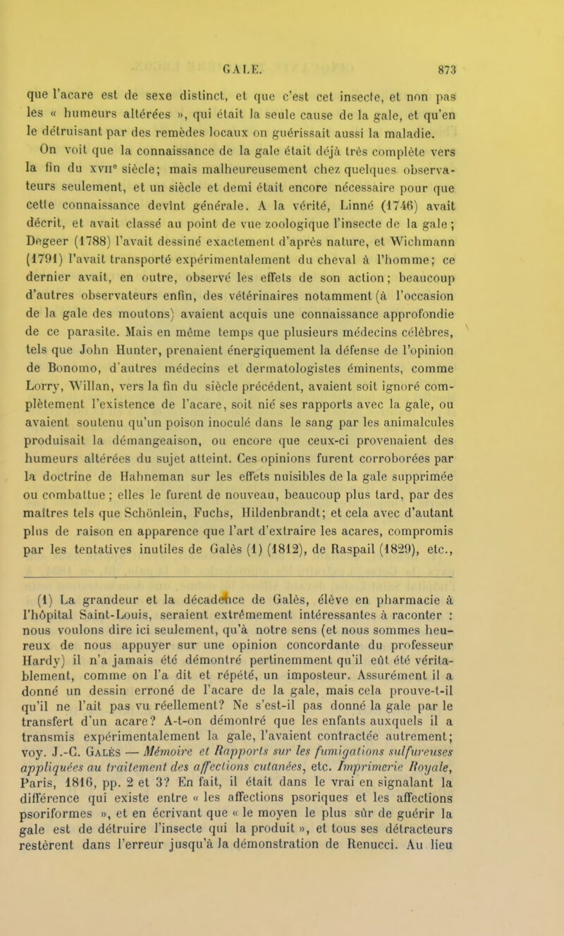que l'acare est de sexe distinct, et que c'est cet insecte, et non pas les « humeurs altérées », qui était la seule cause de la gale, et qu'en le détruisant par des remèdes locaux on guérissait aussi la maladie. On voit que la connaissance de la gale était déjà très complète vers la fin du xvnc siècle; mais malheureusement chez quelques observa- teurs seulement, et un siècle et demi était encore nécessaire pour que cetle connaissance devînt générale. A la vérité, Linné (1746) avait décrit, et avait classé au point de vue zoologique l'insecte de la gale ; Degeer (1788) l'avait dessiné exactement d'après nature, et Wichmann (1791) l'avait transporté expérimentalement du cheval à l'homme; ce dernier avait, en outre, observé les effets de son action; beaucoup d'autres observateurs enfin, des vétérinaires notamment (à l'occasion de la gale des moutons) avaient acquis une connaissance approfondie de ce parasite. Mais en même temps que plusieurs médecins célèbres, tels que John Hunter, prenaient énergiquement la défense de l'opinion de Bonomo, d'autres médecins et dermatologistes éminents, comme Lorry, Willan, vers la fin du siècle précédent, avaient soit ignoré com- plètement l'existence de l'acare, soit nié ses rapports avec la gale, ou avaient soutenu qu'un poison inoculé dans le sang par les animalcules produisait la démangeaison, ou encore que ceux-ci provenaient des humeurs altérées du sujet atteint. Ces opinions furent corroborées par la doctrine de Hahneman sur les effets nuisibles de la gale supprimée ou combattue ; elles le furent de nouveau, beaucoup plus tard, par des maîtres tels que Schonlein, Fuchs, Hildenbrandt; et cela avec d'autant plus de raison en apparence que l'art d'extraire les acares, compromis par les tentatives inutiles de Galès (1) (1812), de Raspail (1829), etc., (1) La grandeur et la décadence de Galès, élève en pharmacie à l'hôpital Saint-Louis, seraient extrêmement intéressantes à raconter : nous voulons dire ici seulement, qu'à notre sens (et nous sommes heu- reux de nous appuyer sur une opinion concordante du professeur Hardy) il n'a jamais été démontré pertinemment qu'il eût été vérita- blement, comme on l'a dit et répété, un imposteur. Assurément il a donné un dessin erroné de l'acare de la gale, mais cela prouve-t-il qu'il ne l'ait pas vu réellement? Ne s'est-il pas donné la gale par le transfert d'un acare? A-t-on démonlré que les enfants auxquels il a transmis expérimentalement la gale, l'avaient contractée autrement; voy. J.-G. Galès — Mémoire et Rapports sur les fumigations sulfureuses appliquées au traitement des affections cutanées, etc. Imprimerie Royale, Paris, 1816, pp. 2 et 3? En fait, il était dans le vrai en signalant la différence qui existe entre « les affections psoriques et les affections psoriformes », et en écrivant que « le moyen le plus sûr de guérir la gale est de détruire l'insecte qui la produit», et tous ses détracteurs restèrent dans l'erreur jusqu'à la démonstration de Renucci. Au lieu