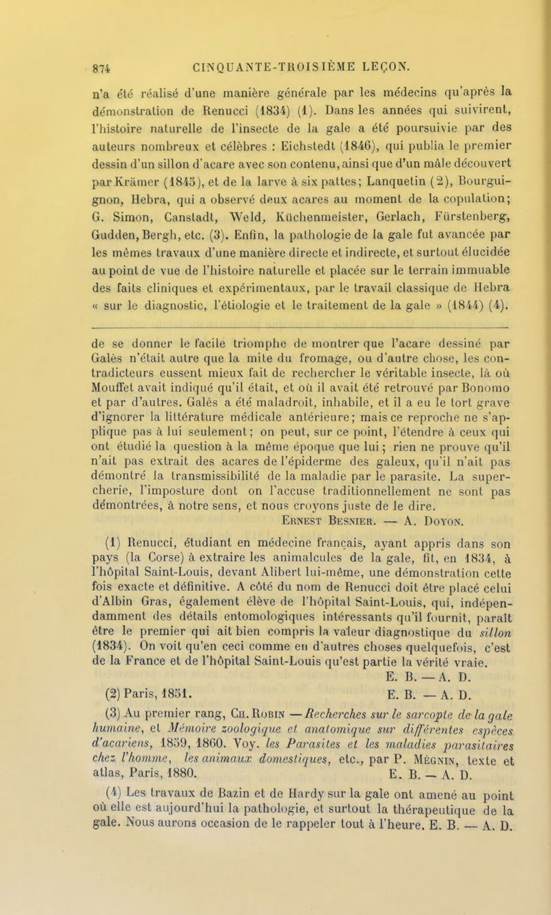 n'a été réalisé d'une manière générale par les médecins qu'après la démonstration de Renucci (1834) (1). Dans les années qui suivirent, l'histoire naturelle de l'insecte de la gale a été poursuivie par des auteurs nombreux et célèbres : Eichstedt (1846), qui publia le premier dessin d'un sillon d'acare avec son contenu, ainsi que d'un mâle découvert parKrumer (1845), et de la larve à six pattes; Lanquetin (2), Bourgui- gnon, Hebra, qui a observé deux acares au moment de la copulation; G. Simon, Canstadl, Weld, Kuchenmeister, Gerlach, Fiïrstenberg, Gudden, Bergh, etc. (3). Enfin, la pathologie de la gale fut avancée par les mêmes travaux d'une manière directe et indirecte, et surtout élucidée au point de vue de l'histoire naturelle et placée sur le terrain immuable des faits cliniques et expérimentaux, par le travail classique de Hebra « sur le diagnostic, l'étiologie et le traitement de la gale » (1844) (4). de se donner le facile triomphe de montrer que l'acare dessiné par Galès n'était autre que la mite du fromage, ou d'autre chose, les con- tradicteurs eussent mieux fait de rechercher le véritable insecte, là où MoufFet avait indiqué qu'il était, et où il avait été retrouvé par Bonomo et par d'autres. Galès a été maladroit, inhabile, et il a eu le tort grave d'ignorer la littérature médicale antérieure; mais ce reproche ne s'ap- plique pas à lui seulement; on peut, sur ce point, l'étendre à ceux qui ont étudié la question à la même époque que lui ; rien ne prouve qu'il n'ait pas extrait des acares de l'épiderme des galeux, qu'il n'ait pas démontré la transmissibilité de la maladie par le parasite. La super- cherie, l'imposture dont on l'accuse traditionnellement ne sont pas démontrées, à notre sens, et nous croyons juste de le dire. Ernest Besnier. — A. Doyon. (1) Renucci, étudiant en médecine français, ayant appris dans son pays (la Corse) à extraire les animalcules de la gale, fit, en 1834, à l'hôpital Saint-Louis, devant Alibert lui-même, une démonstration cette fois exacte et définitive. A côté du nom de Renucci doit être placé celui d'Albin Gras, également élève de l'hôpital Saint-Louis, qui, indépen- damment des détails entomologiques intéressants qu'il fournit, paraît être le premier qui ait bien compris la valeur diagnostique du sillon (1834). On voit qu'en ceci comme en d'autres choses quelquefois, c'est de la France et de l'hôpital Saint-Louis qu'est partie la vérité vraie. E. B. — A. D. (2) Paris, 1831. E. B. — A. D. (3) Au premier rang, Ch. Robin —Recherches sur le sarcopte delà gale humaine, et Mémoire zoologique et anatomique sur différentes espèces d'acariens, 1839, 1860. Voy. les Parasites et les maladies parasitaires chez l'homme, les animaux domestiques, etc., par P. Mégnin, texte et atlas, Paris, 1880. E. B. — A. D. (4) Les travaux de Bazin et de Hardy sur la gale ont amené au point où elle est aujourd'hui la pathologie, et surtout la thérapeutique de la gale. Nous aurons occasion de le rappeler tout à l'heure. E. B. A. D.