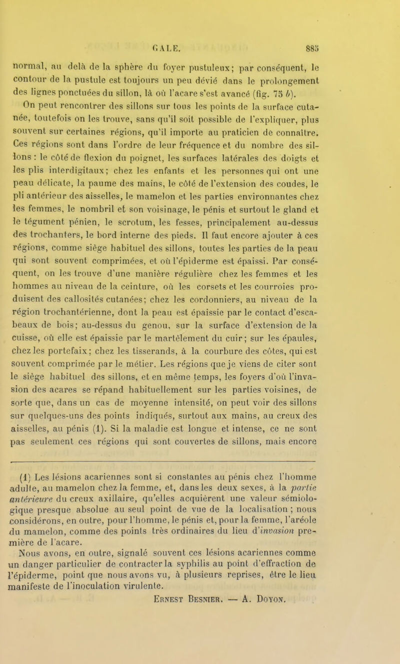 normal, au delà de la sphère du foyer pustuleux; par conséquent, le contour de la pustule est toujours un peu dévié dans le prolongement des lignes ponctuées du sillon, là où l'acare s'est avancé (fig. 75 b). On peut rencontrer des sillons sur tous les points de la surface cuta- née, toutefois on les trouve, sans qu'il soit possible de l'expliquer, plus souvent sur certaines régions, qu'il importe au praticien de connaître. Ces régions sont dans l'ordre de leur fréquence et du nombre des sil- lons : le côté de flexion du poignet, les surfaces latérales des doigts et les plis interdigitaux ; chez les enfants et les personnes qui ont une peau délicate, la paume des mains, le côté de l'extension des coudes, le pli antérieur des aisselles, le mamelon et les parties environnantes chez les femmes, le nombril et son voisinage, le pénis et surtout le gland et le tégument pénien, le scrotum, les fesses, principalement au-dessus des trochanters, le bord interne des pieds. Il faut encore ajouter à ces régions, comme siège habituel des sillons, toutes les parties de la peau qui sont souvent comprimées, et où l'épiderme est épaissi. Par consé- quent, on les trouve d'une manière régulière chez les femmes et les hommes au niveau de la ceinture, où les corsets et les courroies pro- duisent des callosités cutanées; chez les cordonniers, au niveau de la région trochanlérienne, dont la peau est épaissie par le contact d'esca- beaux de bois; au-dessus du genou, sur la surface d'extension de la cuisse, où elle est épaissie par le martèlement du cuir; sur les épaules, chez les portefaix; chez les tisserands, à la courbure des côtes, qui est souvent comprimée par le métier. Les régions que je viens de citer sont le siège habituel des sillons, et en môme temps, les foyers d'où l'inva- sion des acares se répand habituellement sur les parties voisines, de sorte que, dans un cas de moyenne intensité, on peut voir des sillons sur quelques-uns des points indiqués, surtout aux mains, au creux des aisselles, au pénis (1). Si la maladie est longue et intense, ce ne sont pas seulement ces régions qui sont couvertes de sillons, mais encore (1) Les lésions acariennes sont si constantes au pénis chez l'homme adulte, au mamelon chez la femme, et, dans les deux sexes, à la partit' antérieure du creux axillaire, qu'elles acquièrent une valeur sémiolo- gique presque absolue au seul point de vue de la localisation ; nous considérons, en outre, pour l'homme, le pénis et, pour la femme, l'aréole du mamelon, comme des points très ordinaires du lieu d'invasion pre- mière de l'acare. Nous avons, en outre, signalé souvent ces lésions acariennes comme un danger particulier de contracter la syphilis au point d'effraction de l'épiderme, point que nous avons vu, à plusieurs reprises, être le lieu manifeste de l'inoculation virulente.