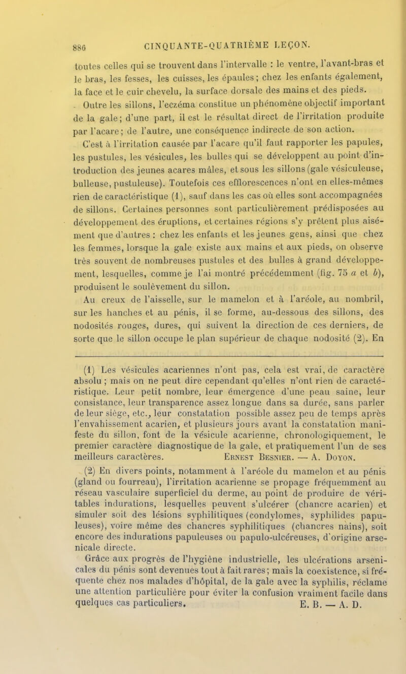 toutes celles qui se trouvent dans l'intervalle : le ventre, lavant-bras et le bras, les fesses, les cuisses, les épaules ; chez les enfants également, la face et le cuir chevelu, la surface dorsale des mains et des pieds. Outre les sillons, l'eczéma constitue un phénomène objectif important de la gale; d'une part, il est le résultat direct de l'irritation produite par l'acare; de l'autre, une conséquence indirecte de son action. C'est à l'irritation causée par l'acare qu'il faut rapporter les papules, les pustules, les vésicules, les bulles qui se développent au point d'in- troduction des jeunes acares mâles, et sous les sillons (gale vésiculeuse, huileuse, pustuleuse). Toutefois ces efflorescences n'ont en elles-mêmes rien de caractéristique (1), sauf dans les cas où elles sont accompagnées de sillons. Certaines personnes sont particulièrement prédisposées au développement des éruptions, et certaines régions s'y prêtent plus aisé- ment que d'autres : chez les enfants et les jeunes gens, ainsi que chez les femmes, lorsque la gale existe aux mains et aux pieds, on observe très souvent de nombreuses pustules et des bulles à grand développe- ment, lesquelles, comme je l'ai montré précédemment (fig. 75 a et b), produisent le soulèvement du sillon. Au creux de l'aisselle, sur le mamelon et à l'aréole, au nombril, sur les hanches et au pénis, il se forme, au-dessous des sillons, des nodosités rouges, dures, qui suivent la direction de ces derniers, de sorte que le sillon occupe le plan supérieur de chaque nodosité (2). En (1) Les vésicules acariennes n'ont pas, cela est vrai, de caractère absolu ; mais on ne peut dire cependant qu'elles n'ont rien de caracté- ristique. Leur petit nombre, leur émergence d'une peau saine, leur consistance, leur transparence assez longue dans sa durée, sans parler de leur siège, etc., leur constatation possible assez peu de temps après l'envahissement acarien, et plusieurs jours avant la constatation mani- feste du sillon, font de la vésicule acarienne, chronologiquement, le premier caractère diagnostique de la gale, et pratiquement l'un de ses meilleurs caractères. Ernest Besnier. — A. Doyon. (2) En divers points, notamment à l'aréole du mamelon et au pénis (gland ou fourreau), l'irritation acarienne se propage fréquemment au réseau vasculaire superficiel du derme, au point de produire de véri- tables indurations, lesquelles peuvent s'ulcérer (chancre acarien) et simuler soit des lésions syphilitiques (condylomes, syphilides papu- leuses), voire même des chancres syphilitiques (chancres nains), soit encore des indurations papuleuses ou papulo-ulcéreuses, d'origine arse- nicale directe. Grâce aux progrès de l'hygiène industrielle, les ulcérations arseni- cales du pénis sont devenues tout à fait rares ; mais la coexistence, si fré- quente chez nos malades d'hôpital, de la gale avec la syphilis, réclame une attention particulière pour éviter la confusion vraiment facile dans quelques cas particuliers. E. B. A. D.