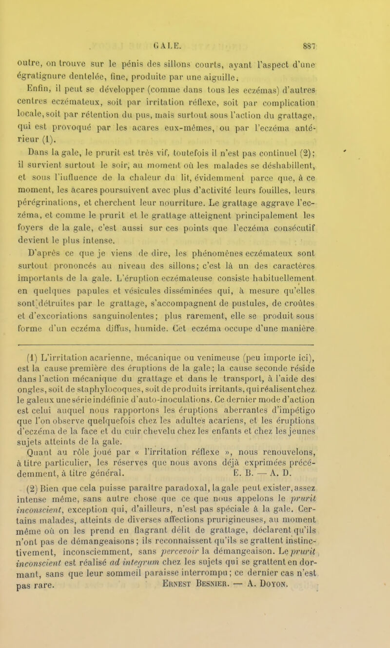 outre, on trouve sur le pénis des sillons courts, ayant l'aspect d'une égratignure dentelée, fine, produite par une aiguille. Enfin, il peut se développer (comme dans tous les eczémas) d'autres centres ecfcémateux, soit par irritation réflexe, soit par complication Locale,soit par rétention du pus, mais surtout sous l'action du grattage, qui est provoqué par les acares eux-mêmes, ou par l'eczéma anté- rieur (1). Dans la gale, le prurit est très vif, toutefois il n'est pas continuel (2): il survient surtout le soir, au moment où les malades se déshabillent, et sous riufiuence de la chaleur du lit, évidemment parce que, à ce moment, les acares poursuivent avec plus d'activité leurs fouilles, leurs pérégrinations, et cherchent leur nourriture. Le grattage aggrave l'ec- zéma, et comme le prurit et le grattage atteignent principalement les foyers de la gale, c'est aussi sur ces points que l'eczéma consécutif devient le plus intense. D'après ce que je viens de dire, les phénomènes eczémateux sont surtout prononcés au niveau des sillons; c'est là un des caractères importants de la gale. L'éruption eczémateuse consiste habituellement en quelques papules et vésicules disséminées qui, à mesure qu'elles sont'détruites par le grattage, s'accompagnent de pustules, de croûtes et d'excoriations sanguinolentes; plus rarement, elle se produit sous forme d'un eczéma diffus, humide. Cet eczéma occupe d'une manière (1) L'irritation acarienne, mécanique ou venimeuse (peu importe ici), est la cause première des éruptions de la gale; la cause seconde réside dans l'action mécanique du grattage et dans le transport, à l'aide des ongles, soit de staphylocoques, suit de produits irritants, qui réalisentchez le galeux une série indéfinie d'auto-inoculations. Ce dernier mode d'action est celui auquel nous rapportons les éruptions aberrantes d'impétigo que l'on observe quelquefois chez les adultes acariens, et les éruptions d'eczéma de la face et du cuir chevelu chez les enfants et chez les jeunes sujets atteints de la gale. Quant au rôle joué par « l'irritation réflexe », nous renouvelons, à titre particulier, les réserves que nous avons déjà exprimées précé- demment, à titre général. E. 13. — A. D. (2) Bien que cela puisse paraître paradoxal, la gale peut exister, assez intense même, sans autre chose que ce que nous appelons le prurit inconscient, exception qui, d'ailleurs, n'est pas spéciale à la gale. Cer- tains malades, atteints de diverses affections prurigineuses, au moment même où on les prend en flagrant délit de grattage, déclarent qu'ils n'ont pas de démangeaisons ; ils reconnaissent qu'ils se grattent instinc- tivement, inconsciemment, sans percevoir la démangeaison. Le prurit inconscient est réalisé ad integrum chez les sujets qui se grattent en dor- mant, sans que leur sommeil paraisse interrompu; ce dernier cas n'est pas rare. Ernest Besnier. — A. Doyon.