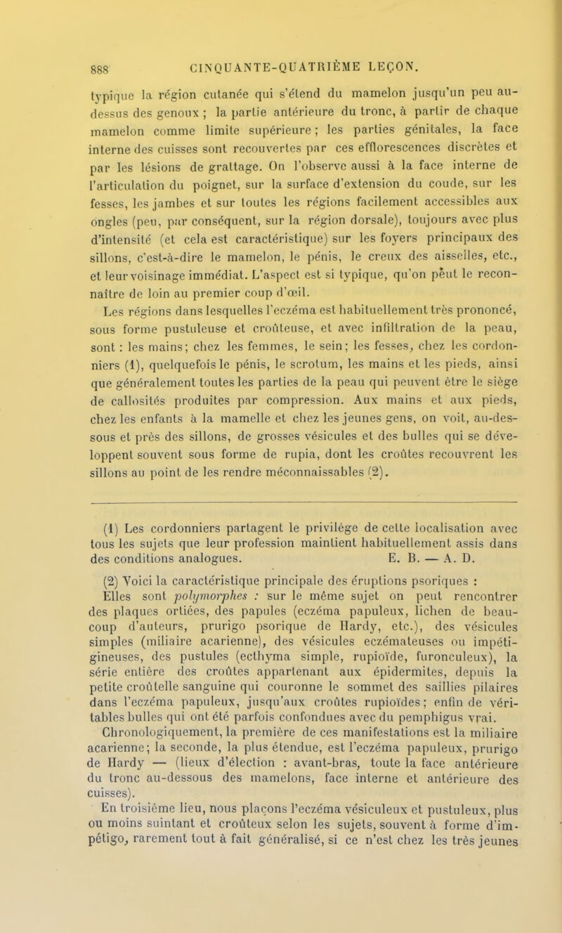 typique la région cutanée qui s'étend du mamelon jusqu'un peu au- dessus des genoux ; la partie antérieure du tronc, à partir de chaque mamelon comme limite supérieure ; les parties génitales, la face interne des cuisses sont recouvertes par ces effïorescences discrètes et par les lésions de grattage. On l'observe aussi à la face interne de l'articulation du poignet, sur la surface d'extension du coude, sur les fesses, les jambes et sur toutes les régions facilement accessibles aux ongles (peu, par conséquent, sur la région dorsale), toujours avec plus d'intensité (et cela est caractéristique) sur les foyers principaux des sillons, c'est-à-dire le mamelon, le pénis, le creux des aisselles, etc., et leur voisinage immédiat. L'aspect est si typique, qu'on peut le recon- naître de loin au premier coup d'oeil. Les régions dans lesquelles l'eczéma est habituellement très prononcé, sous forme pustuleuse et croûteuse, et avec infiltration de la peau, sont : les mains; chez les femmes, le sein; les fesses, chez les cordon- niers (1), quelquefois le pénis, le scrotum, les mains et les pieds, ainsi que généralement toutes les parties de la peau qui peuvent être le siège de callosités produites par compression. Aux mains et aux pieds, chez les enfants à la mamelle et cbez les jeunes gens, on voit, au-des- sous et près des sillons, de grosses vésicules et des bulles qui se déve- loppent souvent sous forme de rupia, dont les croûtes recouvrent les sillons au point de les rendre méconnaissables (2). (1) Les cordonniers partagent le privilège de cette localisation avec tous les sujets que leur profession maintient habituellement assis dans des conditions analogues. E. B. — A. D. (2) Yoici la caractéristique principale des éruptions psoriques : Elles sont polymorphes : sur le même sujet on peut rencontrer des plaques ortiées, des papules (eczéma papuleux, lichen de beau- coup d'auteurs, prurigo psorique de Hardy, etc.), des vésicules simples (miliaire acarienne), des vésicules eczémateuses ou impéti- gineuses, des pustules (eclhyma simple, rupioïde, furonculeux), la série entière des croûtes appartenant aux épidermites, depuis la petite croûtelle sanguine qui couronne le sommet des saillies pilaires dans l'eczéma papuleux, jusqu'aux croûtes rupioïdes ; enfin de véri- tables bulles qui ont été parfois confondues avec du pemphigus vrai. Chronologiquement, la première de ces manifestations est la miliaire acarienne; la seconde, la plus étendue, est l'eczéma papuleux, prurigo de Hardy — (lieux d'élection : avant-bras, toute la face antérieure du tronc au-dessous des mamelons, face interne et antérieure des cuisses). En troisième lieu, nous plaçons l'eczéma vésiculeux et pustuleux, plus ou moins suintant et croûteux selon les sujets, souvent à forme d'im- pétigo, rarement tout à fait généralisé, si ce n'est chez les très jeunes